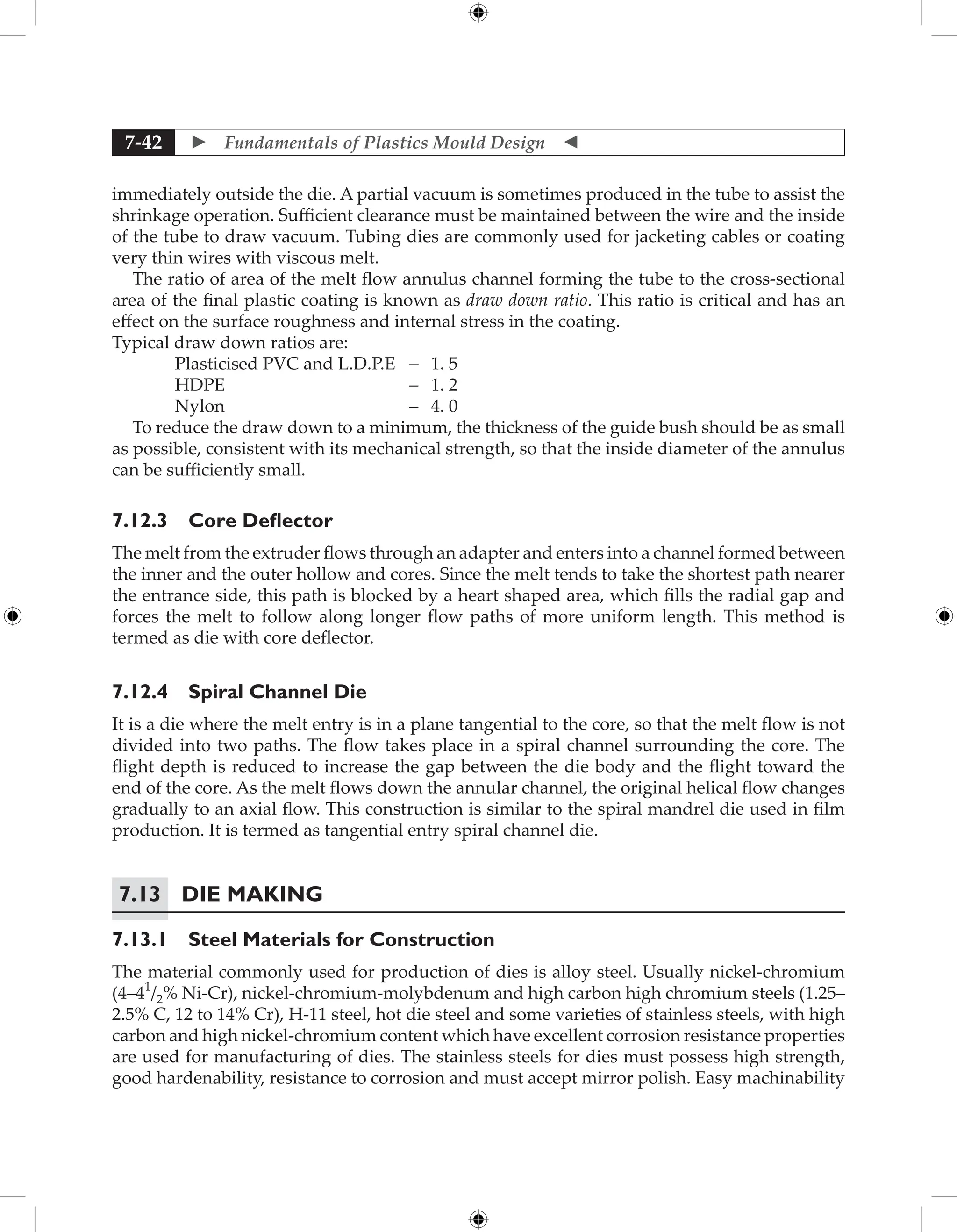  Fundamentals of Plastics Mould Design 
7-42
immediately outside the die. A partial vacuum is sometimes produced in the tube to assist the
shrinkage operation. Sufficient clearance must be maintained between the wire and the inside
of the tube to draw vacuum. Tubing dies are commonly used for jacketing cables or coating
very thin wires with viscous melt.
The ratio of area of the melt flow annulus channel forming the tube to the cross-sectional
area of the final plastic coating is known as draw down ratio. This ratio is critical and has an
effect on the surface roughness and internal stress in the coating.
Typical draw down ratios are:
Plasticised PVC and L.D.P.E - 1. 5
HDPE - 1. 2
Nylon - 4. 0
To reduce the draw down to a minimum, the thickness of the guide bush should be as small
as possible, consistent with its mechanical strength, so that the inside diameter of the annulus
can be sufficiently small.
7.12.3 Core Deflector
The melt from the extruder flows through an adapter and enters into a channel formed between
the inner and the outer hollow and cores. Since the melt tends to take the shortest path nearer
the entrance side, this path is blocked by a heart shaped area, which fills the radial gap and
forces the melt to follow along longer flow paths of more uniform length. This method is
termed as die with core deflector.
7.12.4 Spiral Channel Die
It is a die where the melt entry is in a plane tangential to the core, so that the melt flow is not
divided into two paths. The flow takes place in a spiral channel surrounding the core. The
flight depth is reduced to increase the gap between the die body and the flight toward the
end of the core. As the melt flows down the annular channel, the original helical flow changes
gradually to an axial flow. This construction is similar to the spiral mandrel die used in film
production. It is termed as tangential entry spiral channel die.
7.13 Die Making
7.13.1 Steel Materials for Construction
The material commonly used for production of dies is alloy steel. Usually nickel-chromium
(4–41
/2% Ni-Cr), nickel-chromium-molybdenum and high carbon high chromium steels (1.25–
2.5% C, 12 to 14% Cr), H-11 steel, hot die steel and some varieties of stainless steels, with high
carbon and high nickel-chromium content which have excellent corrosion resistance properties
are used for manufacturing of dies. The stainless steels for dies must possess high strength,
good hardenability, resistance to corrosion and must accept mirror polish. Easy machinability
 