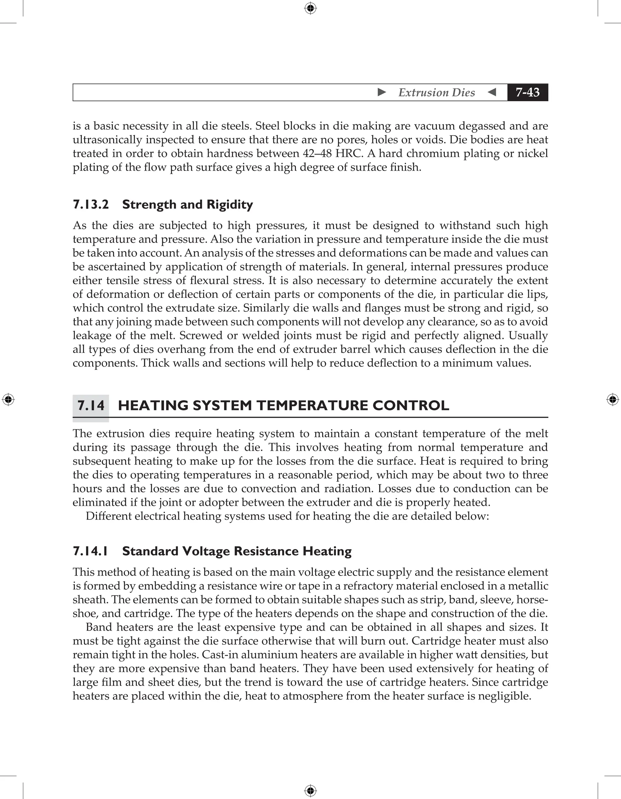  Extrusion Dies  7-43
is a basic necessity in all die steels. Steel blocks in die making are vacuum degassed and are
ultrasonically inspected to ensure that there are no pores, holes or voids. Die bodies are heat
treated in order to obtain hardness between 42–48 HRC. A hard chromium plating or nickel
plating of the flow path surface gives a high degree of surface finish.
7.13.2 Strength and Rigidity
As the dies are subjected to high pressures, it must be designed to withstand such high
temperature and pressure. Also the variation in pressure and temperature inside the die must
be taken into account. An analysis of the stresses and deformations can be made and values can
be ascertained by application of strength of materials. In general, internal pressures produce
either tensile stress of flexural stress. It is also necessary to determine accurately the extent
of deformation or deflection of certain parts or components of the die, in particular die lips,
which control the extrudate size. Similarly die walls and flanges must be strong and rigid, so
that any joining made between such components will not develop any clearance, so as to avoid
leakage of the melt. Screwed or welded joints must be rigid and perfectly aligned. Usually
all types of dies overhang from the end of extruder barrel which causes deflection in the die
components. Thick walls and sections will help to reduce deflection to a minimum values.
7.14	Heating System Temperature Control
The extrusion dies require heating system to maintain a constant temperature of the melt
during its passage through the die. This involves heating from normal temperature and
subsequent heating to make up for the losses from the die surface. Heat is required to bring
the dies to operating temperatures in a reasonable period, which may be about two to three
hours and the losses are due to convection and radiation. Losses due to conduction can be
eliminated if the joint or adopter between the extruder and die is properly heated.
Different electrical heating systems used for heating the die are detailed below:
7.14.1 Standard Voltage Resistance Heating
This method of heating is based on the main voltage electric supply and the resistance element
is formed by embedding a resistance wire or tape in a refractory material enclosed in a metallic
sheath. The elements can be formed to obtain suitable shapes such as strip, band, sleeve, horse-
shoe, and cartridge. The type of the heaters depends on the shape and construction of the die.
Band heaters are the least expensive type and can be obtained in all shapes and sizes. It
must be tight against the die surface otherwise that will burn out. Cartridge heater must also
remain tight in the holes. Cast-in aluminium heaters are available in higher watt densities, but
they are more expensive than band heaters. They have been used extensively for heating of
large film and sheet dies, but the trend is toward the use of cartridge heaters. Since cartridge
heaters are placed within the die, heat to atmosphere from the heater surface is negligible.
 