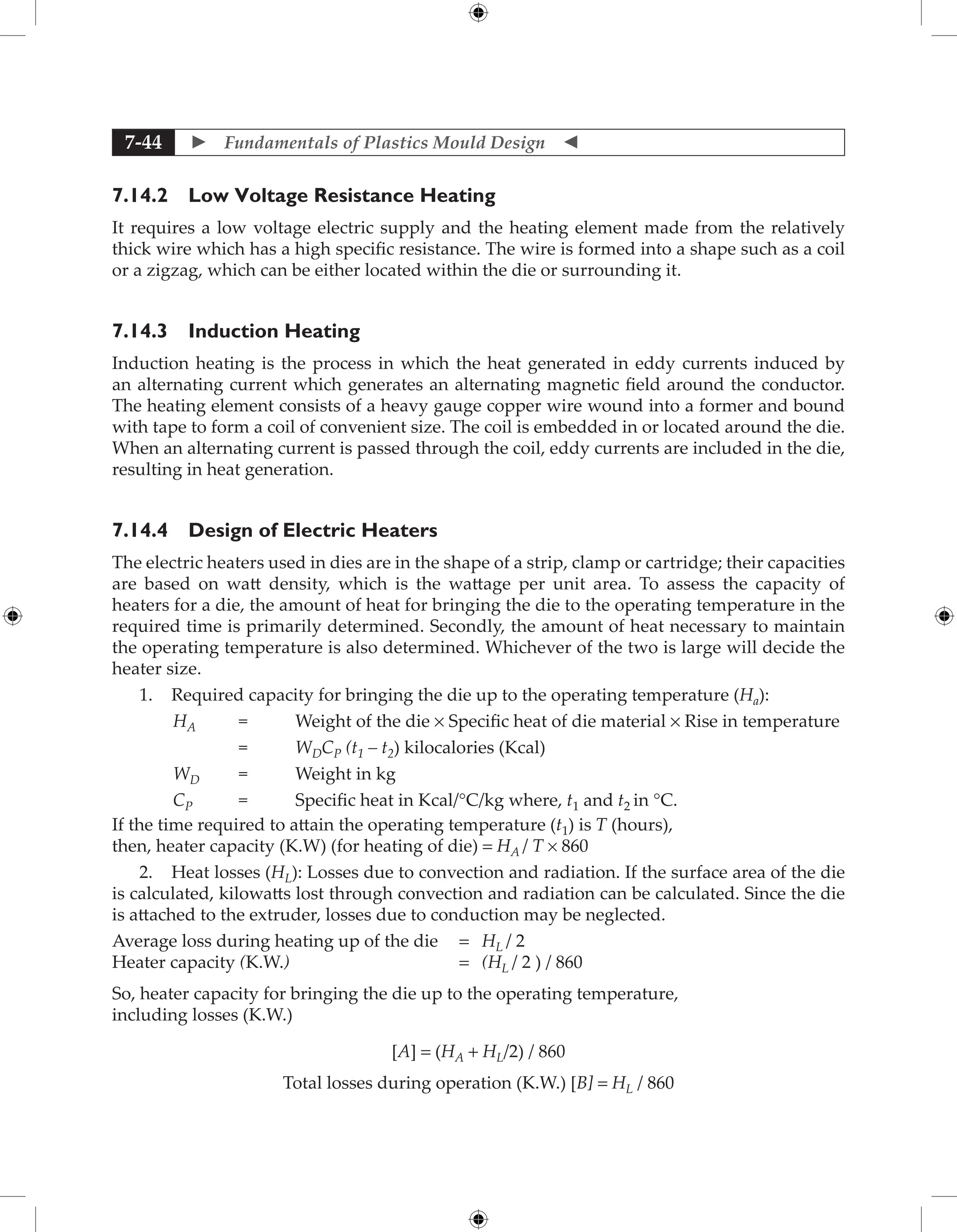  Fundamentals of Plastics Mould Design 
7-44
7.14.2 Low Voltage Resistance Heating
It requires a low voltage electric supply and the heating element made from the relatively
thick wire which has a high specific resistance. The wire is formed into a shape such as a coil
or a zigzag, which can be either located within the die or surrounding it.
7.14.3 Induction Heating
Induction heating is the process in which the heat generated in eddy currents induced by
an alternating current which generates an alternating magnetic field around the conductor.
The heating element consists of a heavy gauge copper wire wound into a former and bound
with tape to form a coil of convenient size. The coil is embedded in or located around the die.
When an alternating current is passed through the coil, eddy currents are included in the die,
resulting in heat generation.
7.14.4 Design of Electric Heaters
The electric heaters used in dies are in the shape of a strip, clamp or cartridge; their capacities
are based on watt density, which is the wattage per unit area. To assess the capacity of
heaters for a die, the amount of heat for bringing the die to the operating temperature in the
required time is primarily determined. Secondly, the amount of heat necessary to maintain
the operating temperature is also determined. Whichever of the two is large will decide the
heater size.
1. Required capacity for bringing the die up to the operating temperature (Ha):
HA = Weight of the die × Specific heat of die material × Rise in temperature
		 = WDCP (t1 – t2) kilocalories (Kcal)
WD = Weight in kg
CP = Specific heat in Kcal/°C/kg where, t1 and t2 in °C.
If the time required to attain the operating temperature (t1) is T (hours),
then, heater capacity (K.W) (for heating of die) = HA / T × 860
2. Heat losses (HL): Losses due to convection and radiation. If the surface area of the die
is calculated, kilowatts lost through convection and radiation can be calculated. Since the die
is attached to the extruder, losses due to conduction may be neglected.
Average loss during heating up of the die = HL / 2
Heater capacity (K.W.) = (HL / 2 ) / 860
So, heater capacity for bringing the die up to the operating temperature,
including losses (K.W.)
[A] = (HA + HL/2) / 860
Total losses during operation (K.W.) [B] = HL / 860
 