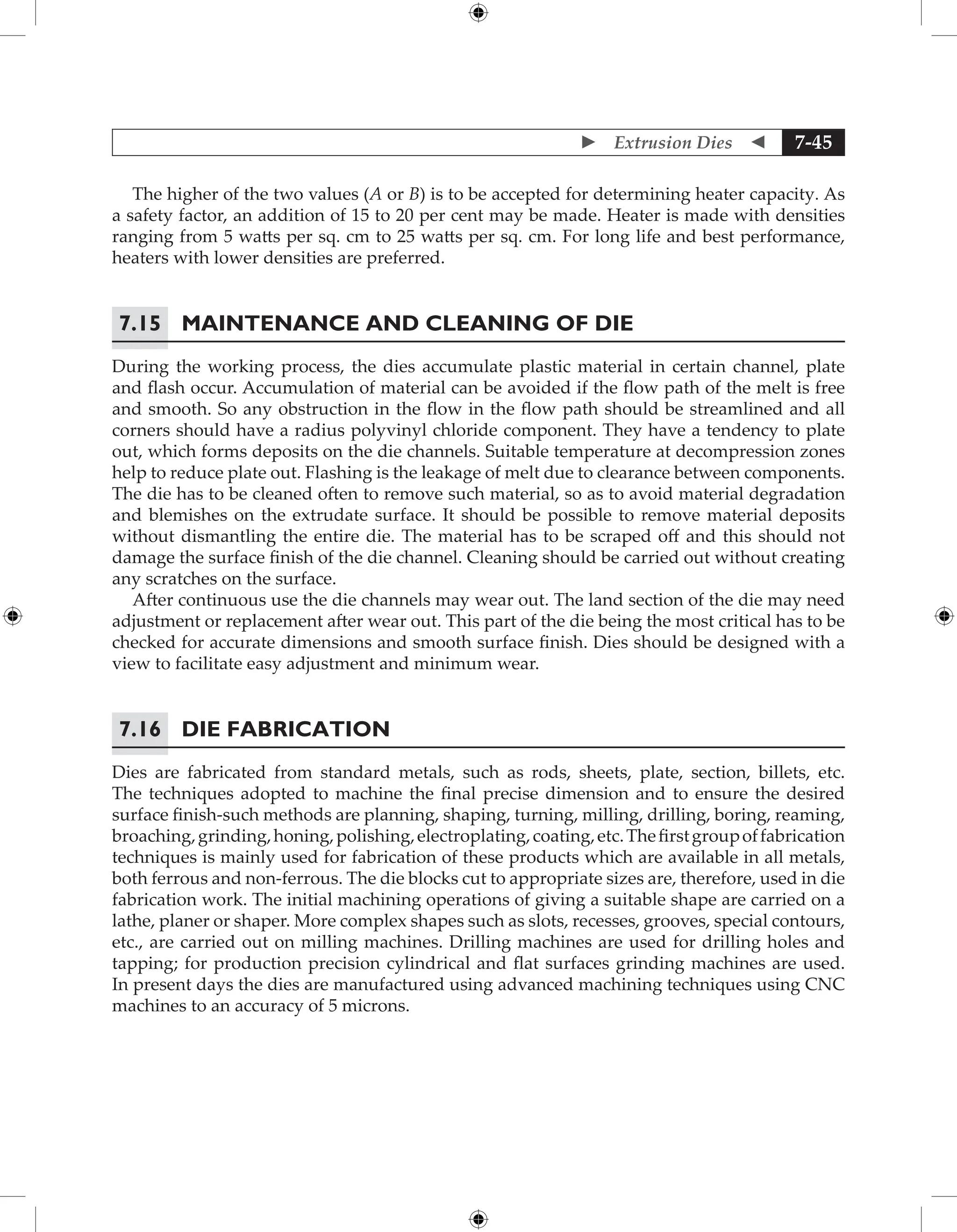  Extrusion Dies  7-45
The higher of the two values (A or B) is to be accepted for determining heater capacity. As
a safety factor, an addition of 15 to 20 per cent may be made. Heater is made with densities
ranging from 5 watts per sq. cm to 25 watts per sq. cm. For long life and best performance,
heaters with lower densities are preferred.
7.15 Maintenance and Cleaning of Die
During the working process, the dies accumulate plastic material in certain channel, plate
and flash occur. Accumulation of material can be avoided if the flow path of the melt is free
and smooth. So any obstruction in the flow in the flow path should be streamlined and all
corners should have a radius polyvinyl chloride component. They have a tendency to plate
out, which forms deposits on the die channels. Suitable temperature at decompression zones
help to reduce plate out. Flashing is the leakage of melt due to clearance between components.
The die has to be cleaned often to remove such material, so as to avoid material degradation
and blemishes on the extrudate surface. It should be possible to remove material deposits
without dismantling the entire die. The material has to be scraped off and this should not
damage the surface finish of the die channel. Cleaning should be carried out without creating
any scratches on the surface.
After continuous use the die channels may wear out. The land section of the die may need
adjustment or replacement after wear out. This part of the die being the most critical has to be
checked for accurate dimensions and smooth surface finish. Dies should be designed with a
view to facilitate easy adjustment and minimum wear.
7.16 Die Fabrication
Dies are fabricated from standard metals, such as rods, sheets, plate, section, billets, etc.
The techniques adopted to machine the final precise dimension and to ensure the desired
surface finish-such methods are planning, shaping, turning, milling, drilling, boring, reaming,
broaching,grinding,honing,polishing,electroplating,coating,etc.Thefirstgroupoffabrication
techniques is mainly used for fabrication of these products which are available in all metals,
both ferrous and non-ferrous. The die blocks cut to appropriate sizes are, therefore, used in die
fabrication work. The initial machining operations of giving a suitable shape are carried on a
lathe, planer or shaper. More complex shapes such as slots, recesses, grooves, special contours,
etc., are carried out on milling machines. Drilling machines are used for drilling holes and
tapping; for production precision cylindrical and flat surfaces grinding machines are used.
In present days the dies are manufactured using advanced machining techniques using CNC
machines to an accuracy of 5 microns.
 