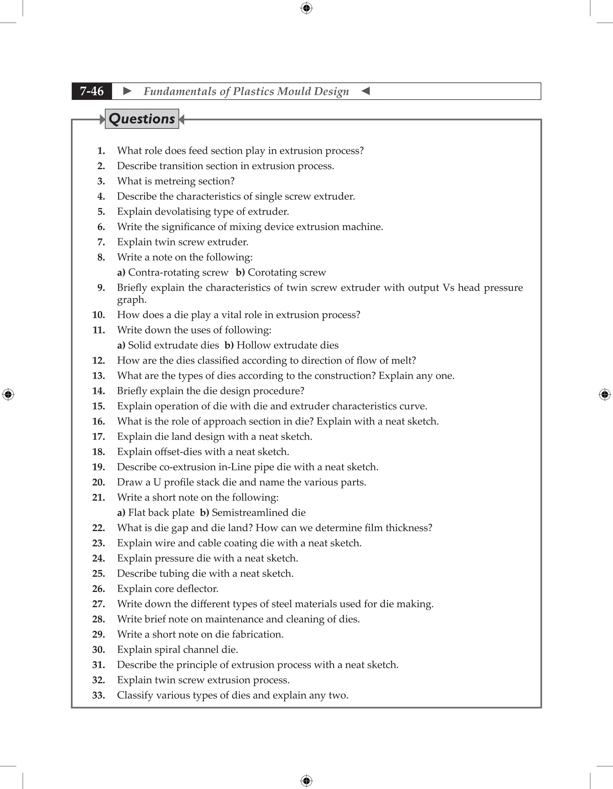  Fundamentals of Plastics Mould Design 
7-46
1. What role does feed section play in extrusion process?
2. Describe transition section in extrusion process.
3. What is metreing section?
4. Describe the characteristics of single screw extruder.
5. Explain devolatising type of extruder.
6. Write the significance of mixing device extrusion machine.
7. Explain twin screw extruder.
8. Write a note on the following:
		 a) Contra-rotating screw b) Corotating screw
9. Briefly explain the characteristics of twin screw extruder with output Vs head pressure
graph.
10. How does a die play a vital role in extrusion process?
11. Write down the uses of following:
		 a) Solid extrudate dies b) Hollow extrudate dies
12. How are the dies classified according to direction of flow of melt?
13. What are the types of dies according to the construction? Explain any one.
14. Briefly explain the die design procedure?
15. Explain operation of die with die and extruder characteristics curve.
16. What is the role of approach section in die? Explain with a neat sketch.
17. Explain die land design with a neat sketch.
18. Explain offset-dies with a neat sketch.
19. Describe co-extrusion in-Line pipe die with a neat sketch.
20. Draw a U profile stack die and name the various parts.
21. Write a short note on the following:
		 a) Flat back plate b) Semistreamlined die
22. What is die gap and die land? How can we determine film thickness?
23. Explain wire and cable coating die with a neat sketch.
24. Explain pressure die with a neat sketch.
25. Describe tubing die with a neat sketch.
26. Explain core deflector.
27. Write down the different types of steel materials used for die making.
28. Write brief note on maintenance and cleaning of dies.
29. Write a short note on die fabrication.
30. Explain spiral channel die.
31. Describe the principle of extrusion process with a neat sketch.
32. Explain twin screw extrusion process.
33. Classify various types of dies and explain any two.
Questions
 