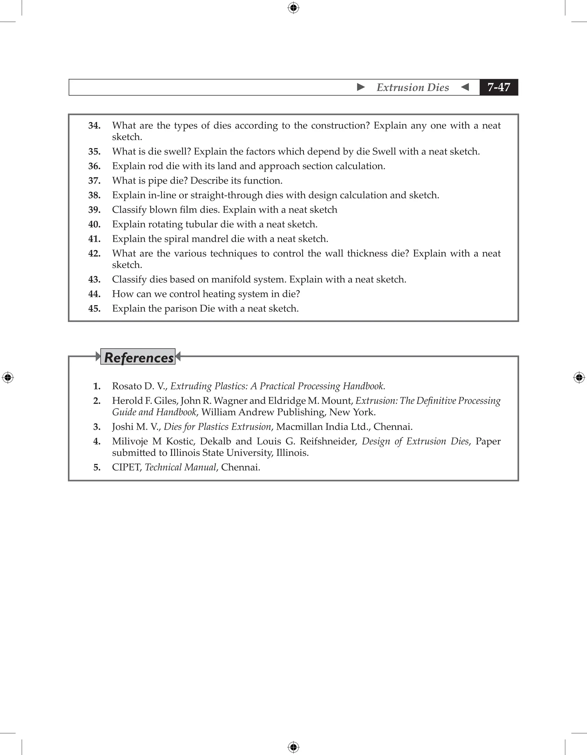  Extrusion Dies  7-47
34. What are the types of dies according to the construction? Explain any one with a neat
sketch.
35. What is die swell? Explain the factors which depend by die Swell with a neat sketch.
36. Explain rod die with its land and approach section calculation.
37. What is pipe die? Describe its function.
38. Explain in-line or straight-through dies with design calculation and sketch.
39. Classify blown film dies. Explain with a neat sketch
40. Explain rotating tubular die with a neat sketch.
41. Explain the spiral mandrel die with a neat sketch.
42. What are the various techniques to control the wall thickness die? Explain with a neat
sketch.
43. Classify dies based on manifold system. Explain with a neat sketch.
44. How can we control heating system in die?
45. Explain the parison Die with a neat sketch.
1. Rosato D. V., Extruding Plastics: A Practical Processing Handbook.
2. Herold F. Giles, John R. Wagner and Eldridge M. Mount, Extrusion: The Definitive Processing
Guide and Handbook, William Andrew Publishing, New York.
3. Joshi M. V., Dies for Plastics Extrusion, Macmillan India Ltd., Chennai.
4. Milivoje M Kostic, Dekalb and Louis G. Reifshneider, Design of Extrusion Dies, Paper
submitted to Illinois State University, Illinois.
5. CIPET, Technical Manual, Chennai.
References
 