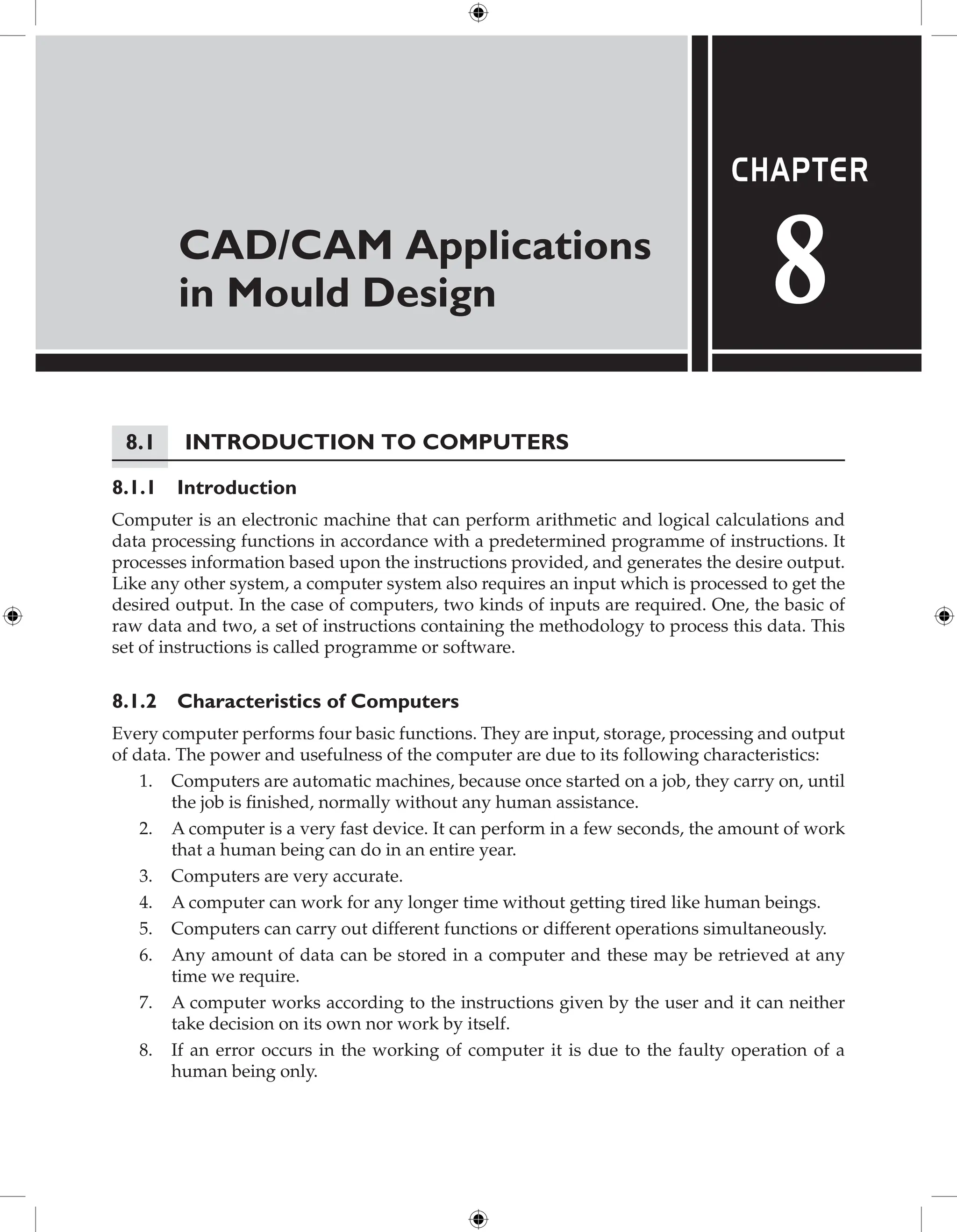 CAD/CAM Applications
in Mould Design
Chapter
8
8.1 Introduction to Computers
8.1.1 Introduction
Computer is an electronic machine that can perform arithmetic and logical calculations and
data processing functions in accordance with a predetermined programme of instructions. It
processes information based upon the instructions provided, and generates the desire output.
Like any other system, a computer system also requires an input which is processed to get the
desired output. In the case of computers, two kinds of inputs are required. One, the basic of
raw data and two, a set of instructions containing the methodology to process this data. This
set of instructions is called programme or software.
8.1.2 Characteristics of Computers
Every computer performs four basic functions. They are input, storage, processing and output
of data. The power and usefulness of the computer are due to its following characteristics:
1. Computers are automatic machines, because once started on a job, they carry on, until
the job is finished, normally without any human assistance.
2. A computer is a very fast device. It can perform in a few seconds, the amount of work
that a human being can do in an entire year.
3. Computers are very accurate.
4. A computer can work for any longer time without getting tired like human beings.
5. Computers can carry out different functions or different operations simultaneously.
6. Any amount of data can be stored in a computer and these may be retrieved at any
time we require.
7. A computer works according to the instructions given by the user and it can neither
take decision on its own nor work by itself.
8. If an error occurs in the working of computer it is due to the faulty operation of a
human being only.
 