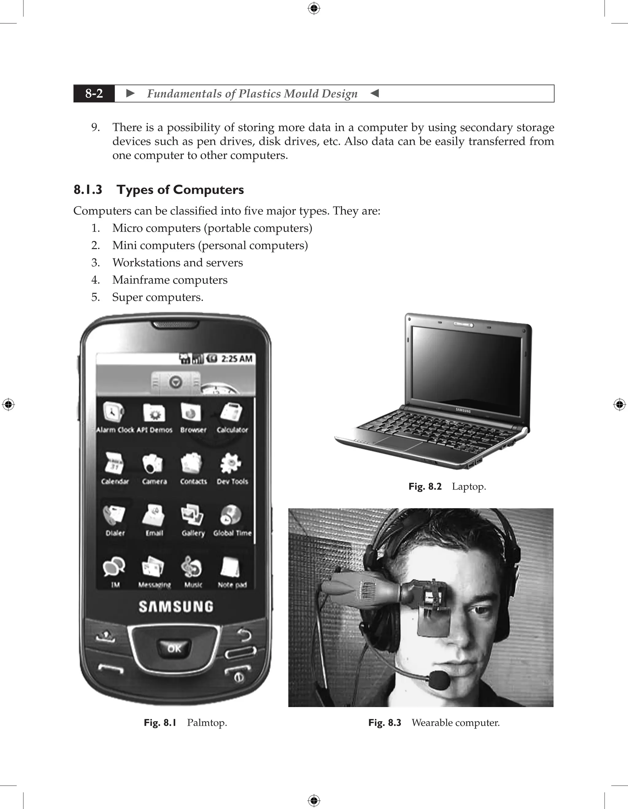  Fundamentals of Plastics Mould Design 
8-2
9. There is a possibility of storing more data in a computer by using secondary storage
devices such as pen drives, disk drives, etc. Also data can be easily transferred from
one computer to other computers.
8.1.3 Types of Computers
Computers can be classified into five major types. They are:
1. Micro computers (portable computers)
2. Mini computers (personal computers)
3. Workstations and servers
4. Mainframe computers
5. Super computers.
Fig. 8.1 Palmtop.
Fig. 8.2 Laptop.
Fig. 8.3 Wearable computer.
 