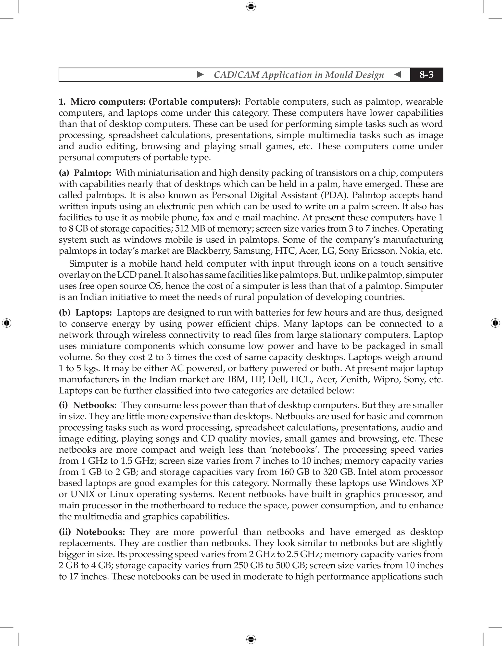 CAD/CAM Application in Mould Design  8-3
1. Micro computers: (Portable computers): Portable computers, such as palmtop, wearable
computers, and laptops come under this category. These computers have lower capabilities
than that of desktop computers. These can be used for performing simple tasks such as word
processing, spreadsheet calculations, presentations, simple multimedia tasks such as image
and audio editing, browsing and playing small games, etc. These computers come under
personal computers of portable type.
(a) Palmtop: With miniaturisation and high density packing of transistors on a chip, computers
with capabilities nearly that of desktops which can be held in a palm, have emerged. These are
called palmtops. It is also known as Personal Digital Assistant (PDA). Palmtop accepts hand
written inputs using an electronic pen which can be used to write on a palm screen. It also has
facilities to use it as mobile phone, fax and e-mail machine. At present these computers have 1
to 8 GB of storage capacities; 512 MB of memory; screen size varies from 3 to 7 inches. Operating
system such as windows mobile is used in palmtops. Some of the company’s manufacturing
palmtops in today’s market are Blackberry, Samsung, HTC, Acer, LG, Sony Ericsson, Nokia, etc.
Simputer is a mobile hand held computer with input through icons on a touch sensitive
overlayontheLCDpanel.Italsohassamefacilitieslikepalmtops.But,unlikepalmtop,simputer
uses free open source OS, hence the cost of a simputer is less than that of a palmtop. Simputer
is an Indian initiative to meet the needs of rural population of developing countries.
(b) Laptops: Laptops are designed to run with batteries for few hours and are thus, designed
to conserve energy by using power efficient chips. Many laptops can be connected to a
network through wireless connectivity to read files from large stationary computers. Laptop
uses miniature components which consume low power and have to be packaged in small
volume. So they cost 2 to 3 times the cost of same capacity desktops. Laptops weigh around
1 to 5 kgs. It may be either AC powered, or battery powered or both. At present major laptop
manufacturers in the Indian market are IBM, HP, Dell, HCL, Acer, Zenith, Wipro, Sony, etc.
Laptops can be further classified into two categories are detailed below:
(i) Netbooks: They consume less power than that of desktop computers. But they are smaller
in size. They are little more expensive than desktops. Netbooks are used for basic and common
processing tasks such as word processing, spreadsheet calculations, presentations, audio and
image editing, playing songs and CD quality movies, small games and browsing, etc. These
netbooks are more compact and weigh less than ‘notebooks’. The processing speed varies
from 1 GHz to 1.5 GHz; screen size varies from 7 inches to 10 inches; memory capacity varies
from 1 GB to 2 GB; and storage capacities vary from 160 GB to 320 GB. Intel atom processor
based laptops are good examples for this category. Normally these laptops use Windows XP
or UNIX or Linux operating systems. Recent netbooks have built in graphics processor, and
main processor in the motherboard to reduce the space, power consumption, and to enhance
the multimedia and graphics capabilities.
(ii) Notebooks: They are more powerful than netbooks and have emerged as desktop
replacements. They are costlier than netbooks. They look similar to netbooks but are slightly
bigger in size. Its processing speed varies from 2 GHz to 2.5 GHz; memory capacity varies from
2 GB to 4 GB; storage capacity varies from 250 GB to 500 GB; screen size varies from 10 inches
to 17 inches. These notebooks can be used in moderate to high performance applications such
 