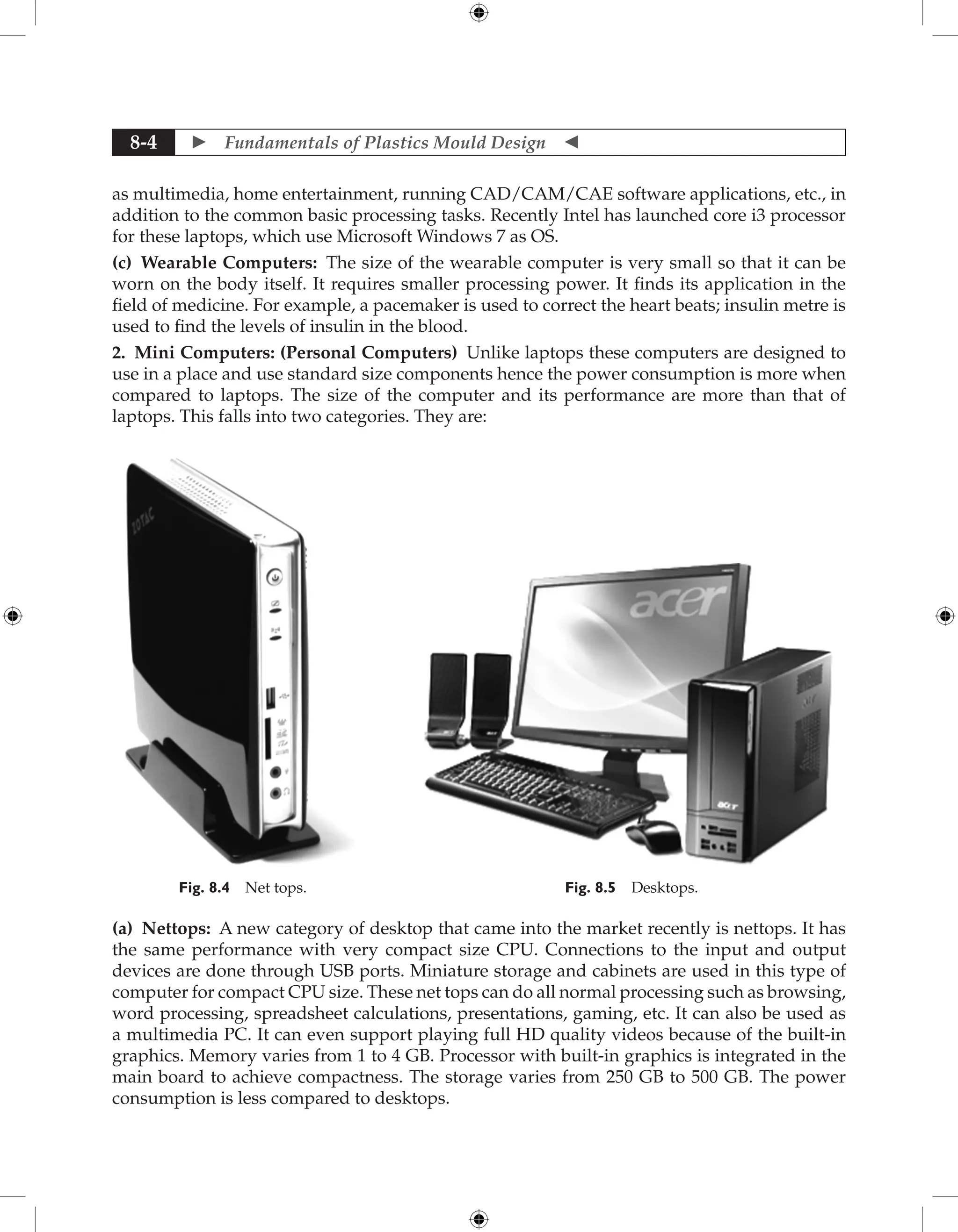  Fundamentals of Plastics Mould Design 
8-4
as multimedia, home entertainment, running CAD/CAM/CAE software applications, etc., in
addition to the common basic processing tasks. Recently Intel has launched core i3 processor
for these laptops, which use Microsoft Windows 7 as OS.
(c) Wearable Computers: The size of the wearable computer is very small so that it can be
worn on the body itself. It requires smaller processing power. It finds its application in the
field of medicine. For example, a pacemaker is used to correct the heart beats; insulin metre is
used to find the levels of insulin in the blood.
2. Mini Computers: (Personal Computers) Unlike laptops these computers are designed to
use in a place and use standard size components hence the power consumption is more when
compared to laptops. The size of the computer and its performance are more than that of
laptops. This falls into two categories. They are:
Fig. 8.4 Net tops. Fig. 8.5 Desktops.
(a) Nettops: A new category of desktop that came into the market recently is nettops. It has
the same performance with very compact size CPU. Connections to the input and output
devices are done through USB ports. Miniature storage and cabinets are used in this type of
computer for compact CPU size. These net tops can do all normal processing such as browsing,
word processing, spreadsheet calculations, presentations, gaming, etc. It can also be used as
a multimedia PC. It can even support playing full HD quality videos because of the built-in
graphics. Memory varies from 1 to 4 GB. Processor with built-in graphics is integrated in the
main board to achieve compactness. The storage varies from 250 GB to 500 GB. The power
consumption is less compared to desktops.
 