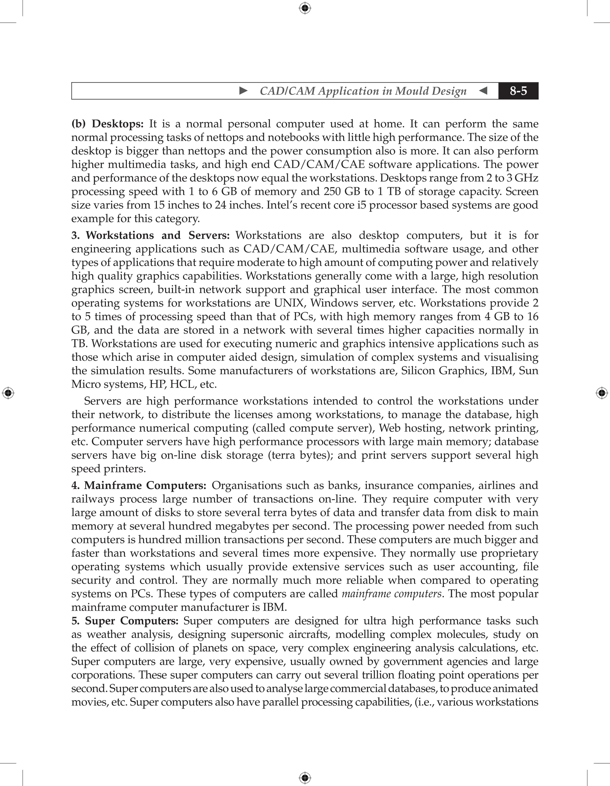  CAD/CAM Application in Mould Design  8-5
(b) Desktops: It is a normal personal computer used at home. It can perform the same
normal processing tasks of nettops and notebooks with little high performance. The size of the
desktop is bigger than nettops and the power consumption also is more. It can also perform
higher multimedia tasks, and high end CAD/CAM/CAE software applications. The power
and performance of the desktops now equal the workstations. Desktops range from 2 to 3 GHz
processing speed with 1 to 6 GB of memory and 250 GB to 1 TB of storage capacity. Screen
size varies from 15 inches to 24 inches. Intel’s recent core i5 processor based systems are good
example for this category.
3. Workstations and Servers: Workstations are also desktop computers, but it is for
engineering applications such as CAD/CAM/CAE, multimedia software usage, and other
types of applications that require moderate to high amount of computing power and relatively
high quality graphics capabilities. Workstations generally come with a large, high resolution
graphics screen, built-in network support and graphical user interface. The most common
operating systems for workstations are UNIX, Windows server, etc. Workstations provide 2
to 5 times of processing speed than that of PCs, with high memory ranges from 4 GB to 16
GB, and the data are stored in a network with several times higher capacities normally in
TB. Workstations are used for executing numeric and graphics intensive applications such as
those which arise in computer aided design, simulation of complex systems and visualising
the simulation results. Some manufacturers of workstations are, Silicon Graphics, IBM, Sun
Micro systems, HP, HCL, etc.
Servers are high performance workstations intended to control the workstations under
their network, to distribute the licenses among workstations, to manage the database, high
performance numerical computing (called compute server), Web hosting, network printing,
etc. Computer servers have high performance processors with large main memory; database
servers have big on-line disk storage (terra bytes); and print servers support several high
speed printers.
4. Mainframe Computers: Organisations such as banks, insurance companies, airlines and
railways process large number of transactions on-line. They require computer with very
large amount of disks to store several terra bytes of data and transfer data from disk to main
memory at several hundred megabytes per second. The processing power needed from such
computers is hundred million transactions per second. These computers are much bigger and
faster than workstations and several times more expensive. They normally use proprietary
operating systems which usually provide extensive services such as user accounting, file
security and control. They are normally much more reliable when compared to operating
systems on PCs. These types of computers are called mainframe computers. The most popular
mainframe computer manufacturer is IBM.
5. Super Computers: Super computers are designed for ultra high performance tasks such
as weather analysis, designing supersonic aircrafts, modelling complex molecules, study on
the effect of collision of planets on space, very complex engineering analysis calculations, etc.
Super computers are large, very expensive, usually owned by government agencies and large
corporations. These super computers can carry out several trillion floating point operations per
second.Supercomputersarealsousedtoanalyselargecommercialdatabases,toproduceanimated
movies, etc. Super computers also have parallel processing capabilities, (i.e., various workstations
 