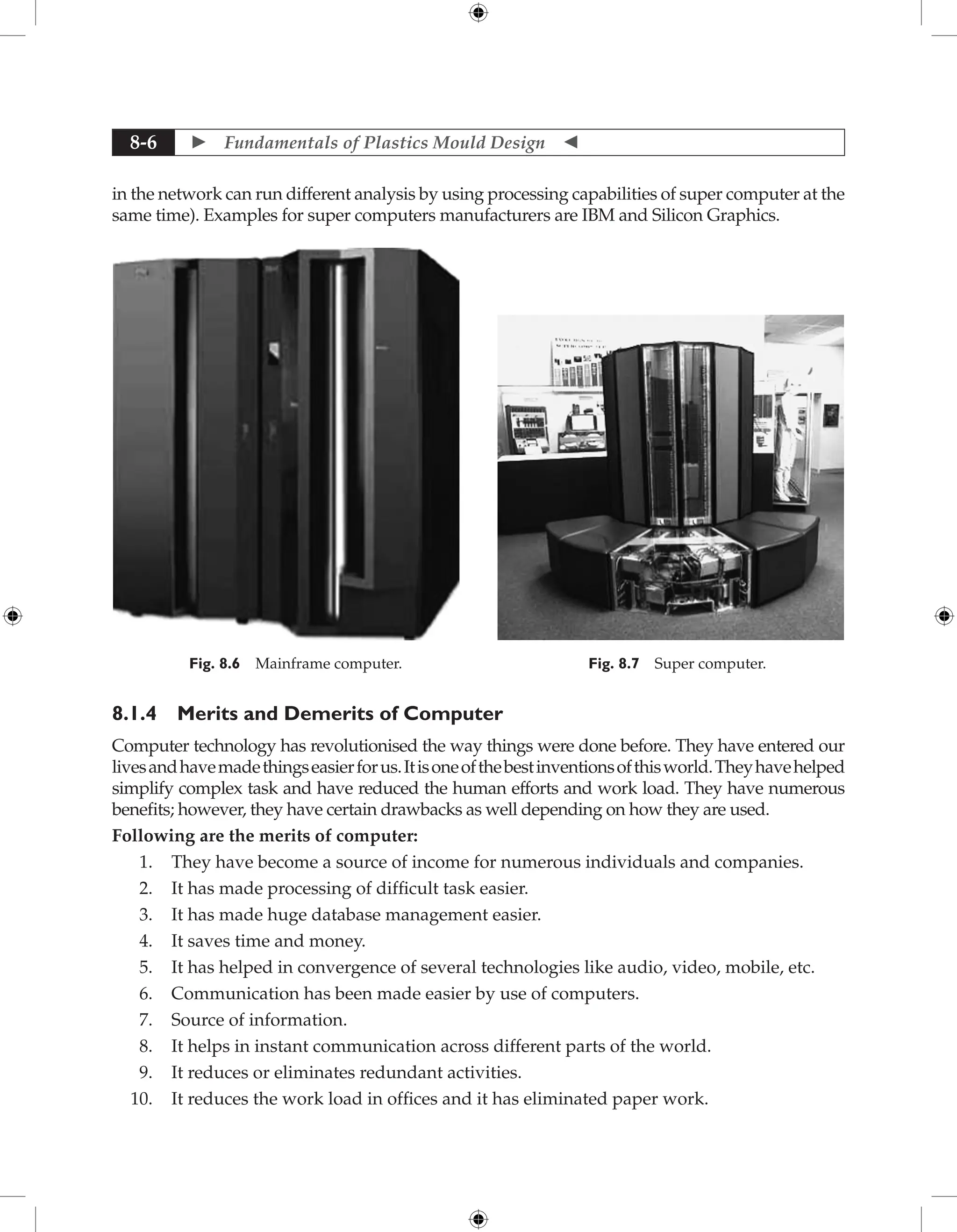  Fundamentals of Plastics Mould Design 
8-6
in the network can run different analysis by using processing capabilities of super computer at the
same time). Examples for super computers manufacturers are IBM and Silicon Graphics.
Fig. 8.6 Mainframe computer. Fig. 8.7 Super computer.
8.1.4 Merits and Demerits of Computer
Computer technology has revolutionised the way things were done before. They have entered our
livesandhavemadethingseasierforus.Itisoneofthebestinventionsofthisworld.Theyhavehelped
simplify complex task and have reduced the human efforts and work load. They have numerous
benefits; however, they have certain drawbacks as well depending on how they are used.
Following are the merits of computer:
1. They have become a source of income for numerous individuals and companies.
2. It has made processing of difficult task easier.
3. It has made huge database management easier.
4. It saves time and money.
5. It has helped in convergence of several technologies like audio, video, mobile, etc.
6. Communication has been made easier by use of computers.
7. Source of information.
8. It helps in instant communication across different parts of the world.
9. It reduces or eliminates redundant activities.
10. It reduces the work load in offices and it has eliminated paper work.
 