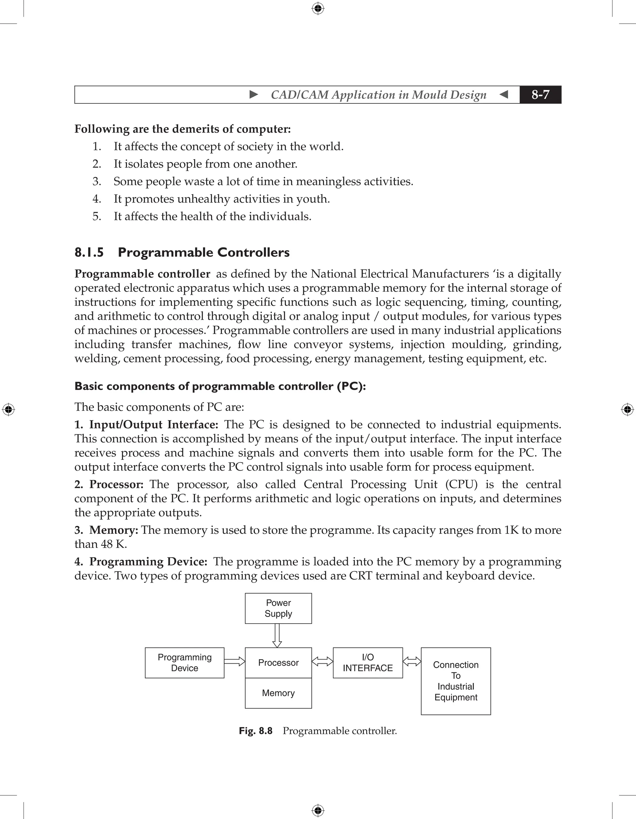  CAD/CAM Application in Mould Design  8-7
Following are the demerits of computer:
1. It affects the concept of society in the world.
2. It isolates people from one another.
3. Some people waste a lot of time in meaningless activities.
4. It promotes unhealthy activities in youth.
5. It affects the health of the individuals.
8.1.5 Programmable Controllers
Programmable controller as defined by the National Electrical Manufacturers ‘is a digitally
operated electronic apparatus which uses a programmable memory for the internal storage of
instructions for implementing specific functions such as logic sequencing, timing, counting,
and arithmetic to control through digital or analog input / output modules, for various types
of machines or processes.’ Programmable controllers are used in many industrial applications
including transfer machines, flow line conveyor systems, injection moulding, grinding,
welding, cement processing, food processing, energy management, testing equipment, etc.
Basic components of programmable controller (PC):
The basic components of PC are:
1. Input/Output Interface: The PC is designed to be connected to industrial equipments.
This connection is accomplished by means of the input/output interface. The input interface
receives process and machine signals and converts them into usable form for the PC. The
output interface converts the PC control signals into usable form for process equipment.
2. Processor: The processor, also called Central Processing Unit (CPU) is the central
component of the PC. It performs arithmetic and logic operations on inputs, and determines
the appropriate outputs.
3. Memory: The memory is used to store the programme. Its capacity ranges from 1K to more
than 48 K.
4. Programming Device: The programme is loaded into the PC memory by a programming
device. Two types of programming devices used are CRT terminal and keyboard device.
Power
Supply
Processor
I/O
INTERFACE Connection
To
Industrial
Equipment
Programming
Device
Memory
Fig. 8.8 Programmable controller.
 