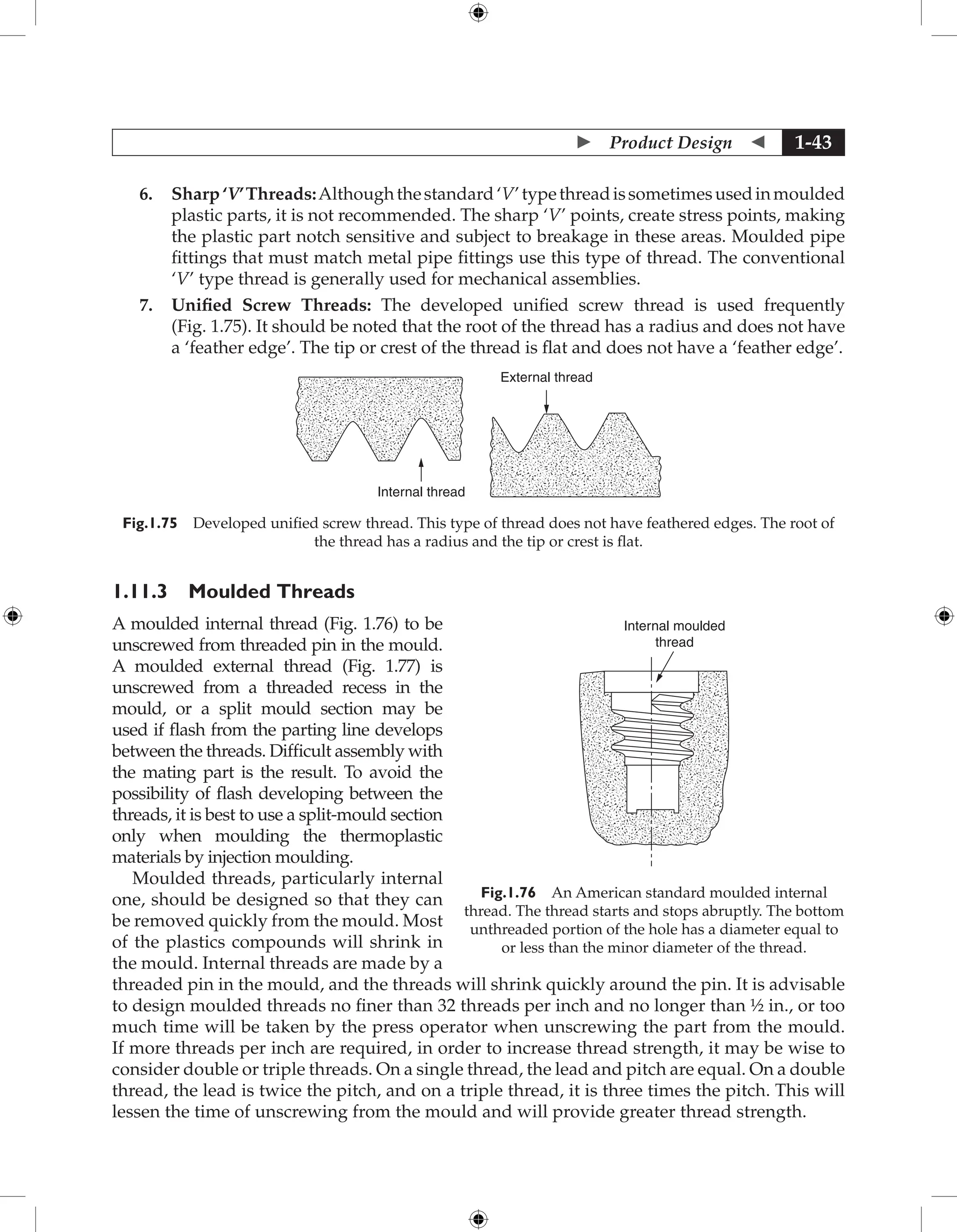  Product Design  1-43
6. Sharp‘V’Threads:Althoughthestandard‘V’typethreadissometimesusedinmoulded
plastic parts, it is not recommended. The sharp ‘V’ points, create stress points, making
the plastic part notch sensitive and subject to breakage in these areas. Moulded pipe
fittings that must match metal pipe fittings use this type of thread. The conventional
‘V’ type thread is generally used for mechanical assemblies.
7. Unified Screw Threads: The developed unified screw thread is used frequently
(Fig. 1.75). It should be noted that the root of the thread has a radius and does not have
a ‘feather edge’. The tip or crest of the thread is flat and does not have a ‘feather edge’.
External thread
Internal thread
Fig.1.75 Developed unified screw thread. This type of thread does not have feathered edges. The root of
the thread has a radius and the tip or crest is flat.
1.11.3 Moulded Threads
A moulded internal thread (Fig. 1.76) to be
unscrewed from threaded pin in the mould.
A moulded external thread (Fig. 1.77) is
unscrewed from a threaded recess in the
mould, or a split mould section may be
used if flash from the parting line develops
between the threads. Difficult assembly with
the mating part is the result. To avoid the
possibility of flash developing between the
threads, it is best to use a split-mould section
only when moulding the thermoplastic
materials by injection moulding.
Moulded threads, particularly internal
one, should be designed so that they can
be removed quickly from the mould. Most
of the plastics compounds will shrink in
the mould. Internal threads are made by a
threaded pin in the mould, and the threads will shrink quickly around the pin. It is advisable
to design moulded threads no finer than 32 threads per inch and no longer than ½ in., or too
much time will be taken by the press operator when unscrewing the part from the mould.
If more threads per inch are required, in order to increase thread strength, it may be wise to
consider double or triple threads. On a single thread, the lead and pitch are equal. On a double
thread, the lead is twice the pitch, and on a triple thread, it is three times the pitch. This will
lessen the time of unscrewing from the mould and will provide greater thread strength.
Fig.1.76 An American standard moulded internal
thread. The thread starts and stops abruptly. The bottom
unthreaded portion of the hole has a diameter equal to
or less than the minor diameter of the thread.
Internal moulded
thread
 