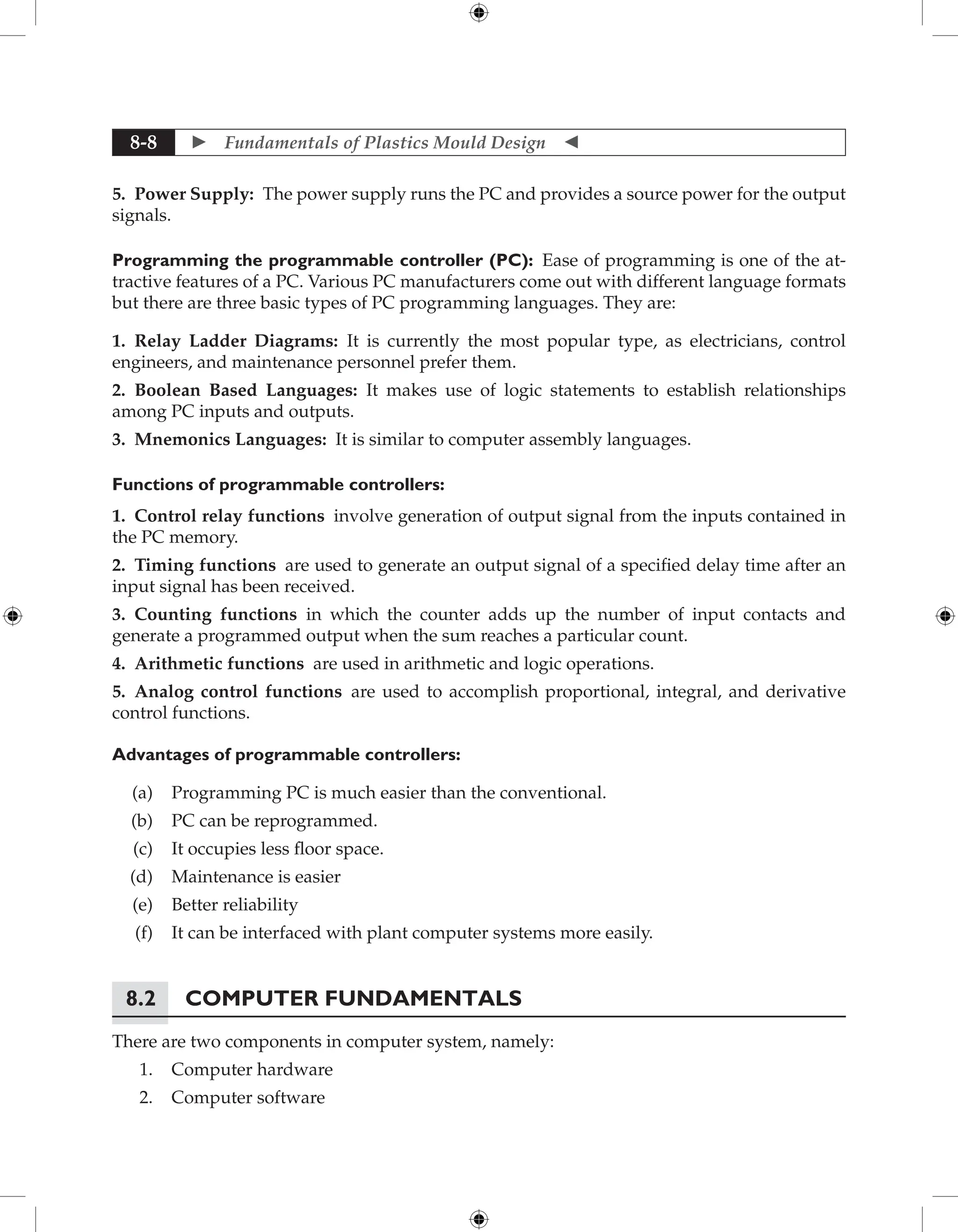  Fundamentals of Plastics Mould Design 
8-8
5. Power Supply: The power supply runs the PC and provides a source power for the output
signals.
Programming the programmable controller (PC): Ease of programming is one of the at-
tractive features of a PC. Various PC manufacturers come out with different language formats
but there are three basic types of PC programming languages. They are:
1. Relay Ladder Diagrams: It is currently the most popular type, as electricians, control
engineers, and maintenance personnel prefer them.
2. Boolean Based Languages: It makes use of logic statements to establish relationships
among PC inputs and outputs.
3. Mnemonics Languages: It is similar to computer assembly languages.
Functions of programmable controllers:
1. Control relay functions involve generation of output signal from the inputs contained in
the PC memory.
2. Timing functions are used to generate an output signal of a specified delay time after an
input signal has been received.
3. Counting functions in which the counter adds up the number of input contacts and
generate a programmed output when the sum reaches a particular count.
4. Arithmetic functions are used in arithmetic and logic operations.
5. Analog control functions are used to accomplish proportional, integral, and derivative
control functions.
Advantages of programmable controllers:
(a) Programming PC is much easier than the conventional.
(b) PC can be reprogrammed.
(c) It occupies less floor space.
(d) Maintenance is easier
(e) Better reliability
(f) It can be interfaced with plant computer systems more easily.
8.2 Computer Fundamentals
There are two components in computer system, namely:
1. Computer hardware
2. Computer software
 