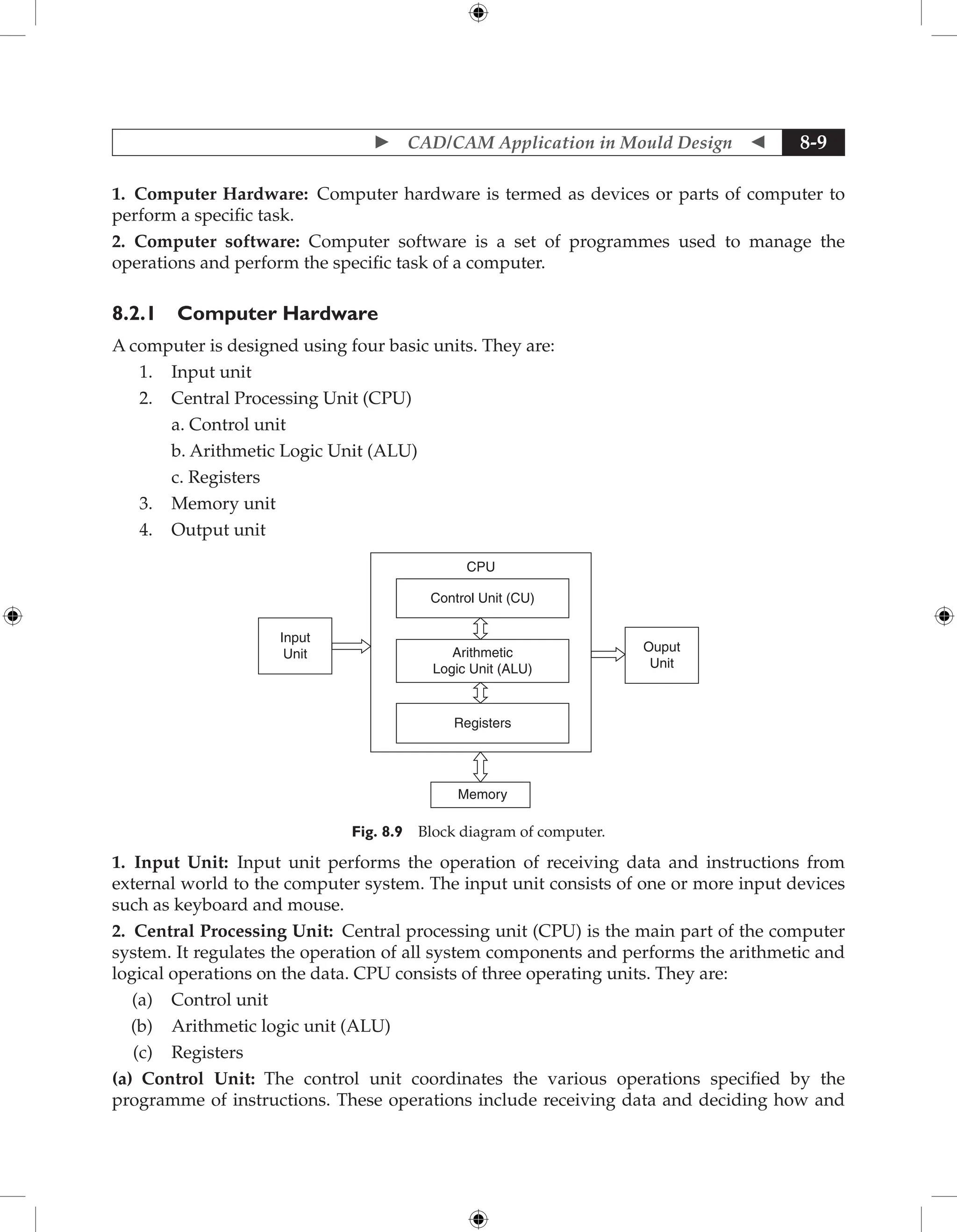  CAD/CAM Application in Mould Design  8-9
1. Computer Hardware: Computer hardware is termed as devices or parts of computer to
perform a specific task.
2. Computer software: Computer software is a set of programmes used to manage the
operations and perform the specific task of a computer.
8.2.1 Computer Hardware
A computer is designed using four basic units. They are:
1. Input unit
2. Central Processing Unit (CPU)
		 a. Control unit
		 b. Arithmetic Logic Unit (ALU)
		 c. Registers
3. Memory unit
4. Output unit
Input
Unit
Ouput
Unit
CPU
Control Unit (CU)
Arithmetic
Logic Unit (ALU)
Registers
Memory
Fig. 8.9 Block diagram of computer.
1. Input Unit: Input unit performs the operation of receiving data and instructions from
external world to the computer system. The input unit consists of one or more input devices
such as keyboard and mouse.
2. Central Processing Unit: Central processing unit (CPU) is the main part of the computer
system. It regulates the operation of all system components and performs the arithmetic and
logical operations on the data. CPU consists of three operating units. They are:
(a) Control unit
(b) Arithmetic logic unit (ALU)
(c) Registers
(a) Control Unit: The control unit coordinates the various operations specified by the
programme of instructions. These operations include receiving data and deciding how and
 