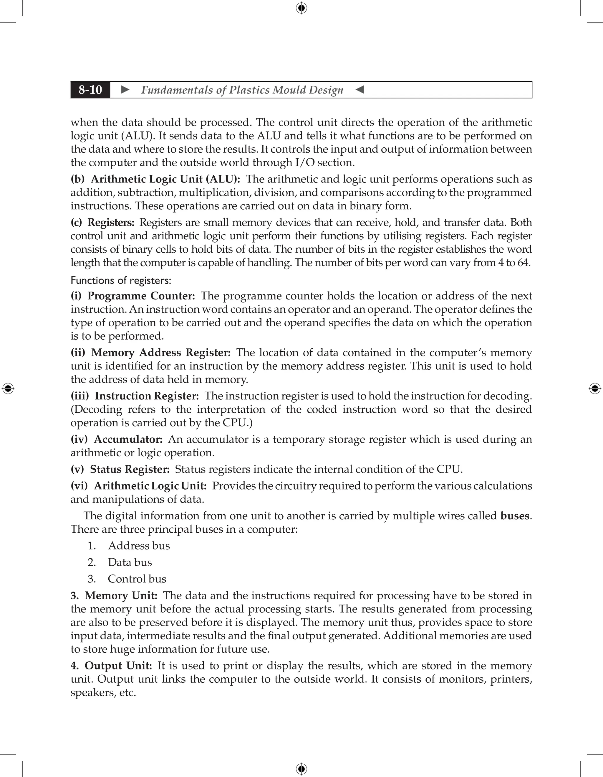 Fundamentals of Plastics Mould Design 
8-10
when the data should be processed. The control unit directs the operation of the arithmetic
logic unit (ALU). It sends data to the ALU and tells it what functions are to be performed on
the data and where to store the results. It controls the input and output of information between
the computer and the outside world through I/O section.
(b) Arithmetic Logic Unit (ALU): The arithmetic and logic unit performs operations such as
addition, subtraction, multiplication, division, and comparisons according to the programmed
instructions. These operations are carried out on data in binary form.
(c) Registers: Registers are small memory devices that can receive, hold, and transfer data. Both
control unit and arithmetic logic unit perform their functions by utilising registers. Each register
consists of binary cells to hold bits of data. The number of bits in the register establishes the word
length that the computer is capable of handling. The number of bits per word can vary from 4 to 64.
Functions of registers:
(i) Programme Counter: The programme counter holds the location or address of the next
instruction.An instruction word contains an operator and an operand. The operator defines the
type of operation to be carried out and the operand specifies the data on which the operation
is to be performed.
(ii) Memory Address Register: The location of data contained in the computer’s memory
unit is identified for an instruction by the memory address register. This unit is used to hold
the address of data held in memory.
(iii) Instruction Register: The instruction register is used to hold the instruction for decoding.
(Decoding refers to the interpretation of the coded instruction word so that the desired
operation is carried out by the CPU.)
(iv) Accumulator: An accumulator is a temporary storage register which is used during an
arithmetic or logic operation.
(v) Status Register: Status registers indicate the internal condition of the CPU.
(vi) Arithmetic Logic Unit: Provides the circuitry required to perform the various calculations
and manipulations of data.
The digital information from one unit to another is carried by multiple wires called buses.
There are three principal buses in a computer:
1. Address bus
2. Data bus
3. Control bus
3. Memory Unit: The data and the instructions required for processing have to be stored in
the memory unit before the actual processing starts. The results generated from processing
are also to be preserved before it is displayed. The memory unit thus, provides space to store
input data, intermediate results and the final output generated. Additional memories are used
to store huge information for future use.
4. Output Unit: It is used to print or display the results, which are stored in the memory
unit. Output unit links the computer to the outside world. It consists of monitors, printers,
speakers, etc.
 