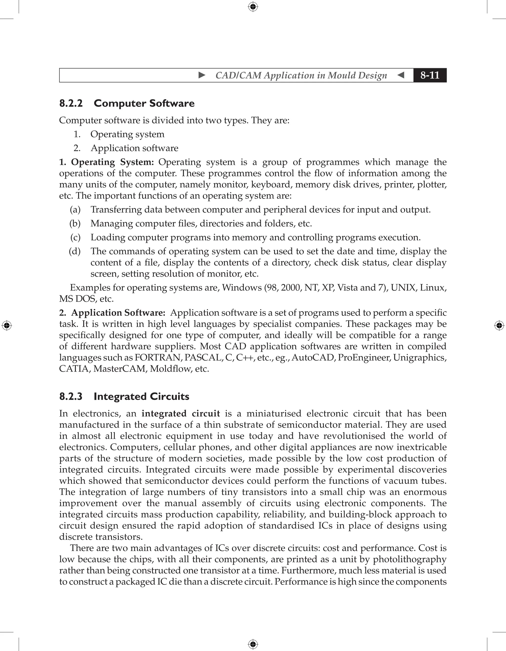  CAD/CAM Application in Mould Design  8-11
8.2.2 Computer Software
Computer software is divided into two types. They are:
1. Operating system
2. Application software
1. Operating System: Operating system is a group of programmes which manage the
operations of the computer. These programmes control the flow of information among the
many units of the computer, namely monitor, keyboard, memory disk drives, printer, plotter,
etc. The important functions of an operating system are:
(a) Transferring data between computer and peripheral devices for input and output.
(b) Managing computer files, directories and folders, etc.
(c) Loading computer programs into memory and controlling programs execution.
(d) The commands of operating system can be used to set the date and time, display the
content of a file, display the contents of a directory, check disk status, clear display
screen, setting resolution of monitor, etc.
Examples for operating systems are, Windows (98, 2000, NT, XP, Vista and 7), UNIX, Linux,
MS DOS, etc.
2. Application Software: Application software is a set of programs used to perform a specific
task. It is written in high level languages by specialist companies. These packages may be
specifically designed for one type of computer, and ideally will be compatible for a range
of different hardware suppliers. Most CAD application softwares are written in compiled
languages such as FORTRAN, PASCAL, C, C++, etc., eg.,AutoCAD, ProEngineer, Unigraphics,
CATIA, MasterCAM, Moldflow, etc.
8.2.3 Integrated Circuits
In electronics, an integrated circuit is a miniaturised electronic circuit that has been
manufactured in the surface of a thin substrate of semiconductor material. They are used
in almost all electronic equipment in use today and have revolutionised the world of
electronics. Computers, cellular phones, and other digital appliances are now inextricable
parts of the structure of modern societies, made possible by the low cost production of
integrated circuits. Integrated circuits were made possible by experimental discoveries
which showed that semiconductor devices could perform the functions of vacuum tubes.
The integration of large numbers of tiny transistors into a small chip was an enormous
improvement over the manual assembly of circuits using electronic components. The
integrated circuits mass production capability, reliability, and building-block approach to
circuit design ensured the rapid adoption of standardised ICs in place of designs using
discrete transistors.
There are two main advantages of ICs over discrete circuits: cost and performance. Cost is
low because the chips, with all their components, are printed as a unit by photolithography
rather than being constructed one transistor at a time. Furthermore, much less material is used
to construct a packaged IC die than a discrete circuit. Performance is high since the components
 