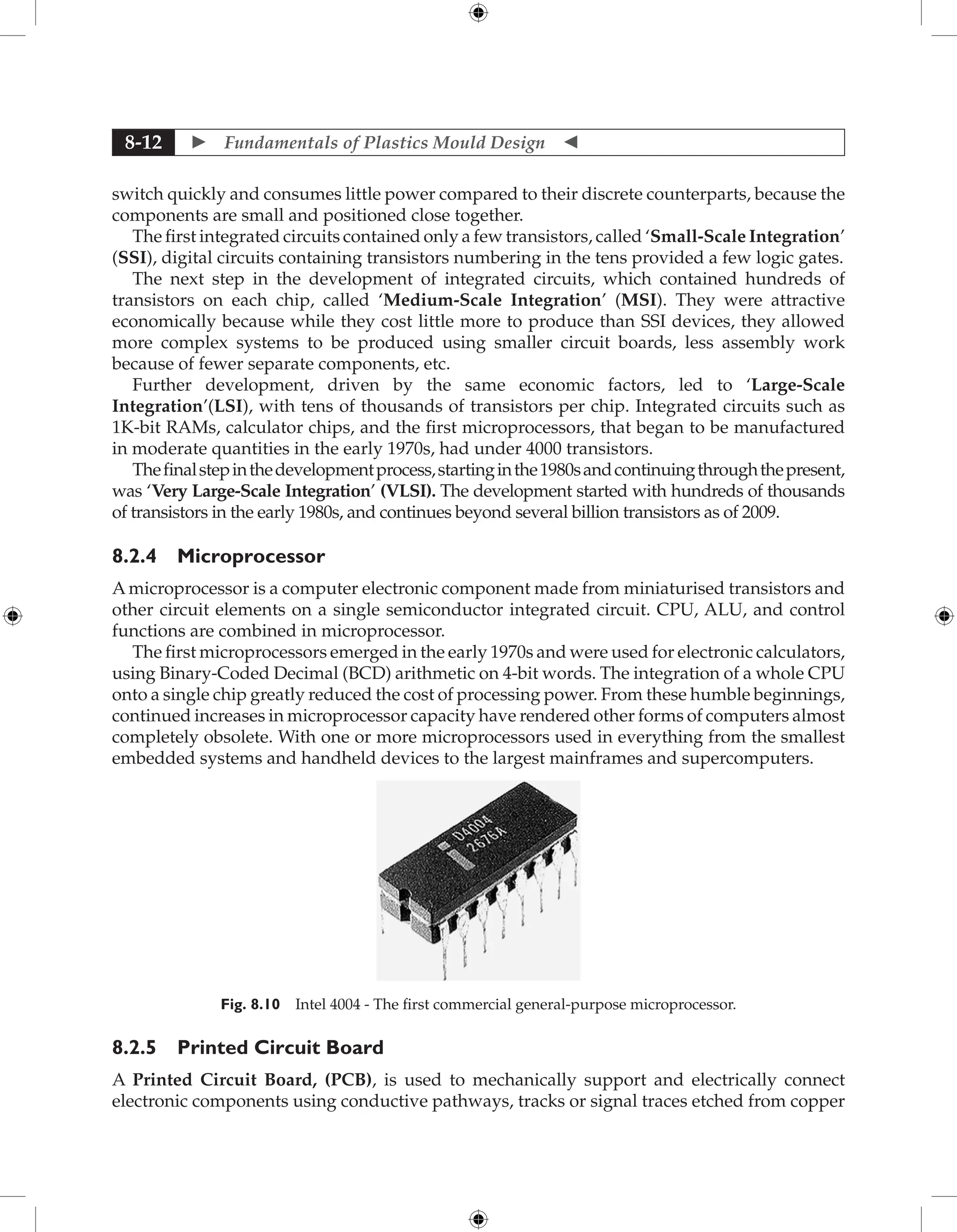  Fundamentals of Plastics Mould Design 
8-12
switch quickly and consumes little power compared to their discrete counterparts, because the
components are small and positioned close together.
The first integrated circuits contained only a few transistors, called ‘Small-Scale Integration’
(SSI), digital circuits containing transistors numbering in the tens provided a few logic gates.
The next step in the development of integrated circuits, which contained hundreds of
transistors on each chip, called ‘Medium-Scale Integration’ (MSI). They were attractive
economically because while they cost little more to produce than SSI devices, they allowed
more complex systems to be produced using smaller circuit boards, less assembly work
because of fewer separate components, etc.
Further development, driven by the same economic factors, led to ‘Large-Scale
Integration’(LSI), with tens of thousands of transistors per chip. Integrated circuits such as
1K-bit RAMs, calculator chips, and the first microprocessors, that began to be manufactured
in moderate quantities in the early 1970s, had under 4000 transistors.
Thefinalstepinthedevelopmentprocess,startinginthe1980sandcontinuingthroughthepresent,
was ‘Very Large-Scale Integration’ (VLSI). The development started with hundreds of thousands
of transistors in the early 1980s, and continues beyond several billion transistors as of 2009.
8.2.4 Microprocessor
A microprocessor is a computer electronic component made from miniaturised transistors and
other circuit elements on a single semiconductor integrated circuit. CPU, ALU, and control
functions are combined in microprocessor.
The first microprocessors emerged in the early 1970s and were used for electronic calculators,
using Binary-Coded Decimal (BCD) arithmetic on 4-bit words. The integration of a whole CPU
onto a single chip greatly reduced the cost of processing power. From these humble beginnings,
continued increases in microprocessor capacity have rendered other forms of computers almost
completely obsolete. With one or more microprocessors used in everything from the smallest
embedded systems and handheld devices to the largest mainframes and supercomputers.
Fig. 8.10 Intel 4004 - The first commercial general-purpose microprocessor.
8.2.5 Printed Circuit Board
A 