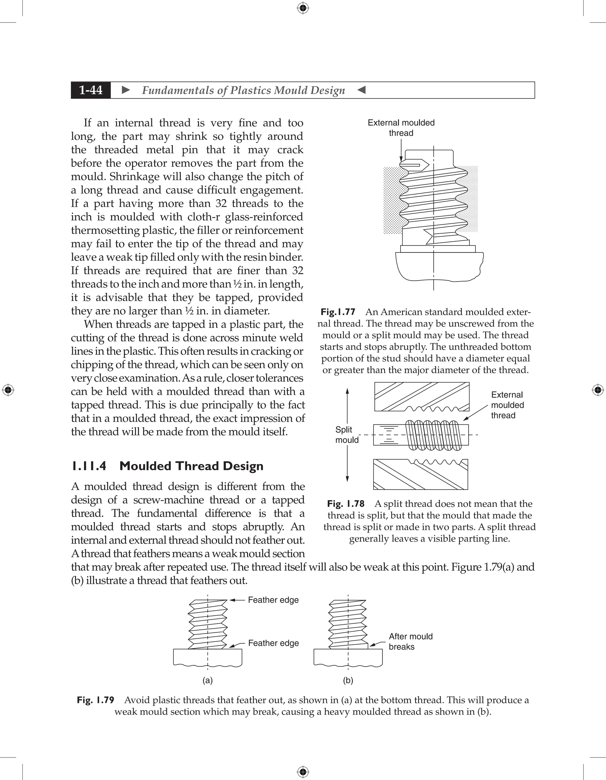  Fundamentals of Plastics Mould Design 
1-44
If an internal thread is very fine and too
long, the part may shrink so tightly around
the threaded metal pin that it may crack
before the operator removes the part from the
mould. Shrinkage will also change the pitch of
a long thread and cause difficult engagement.
If a part having more than 32 threads to the
inch is moulded with cloth-r glass-reinforced
thermosetting plastic, the filler or reinforcement
may fail to enter the tip of the thread and may
leave a weak tip filled only with the resin binder.
If threads are required that are finer than 32
threads to the inch and more than ½ in. in length,
it is advisable that they be tapped, provided
they are no larger than ½ in. in diameter.
When threads are tapped in a plastic part, the
cutting of the thread is done across minute weld
linesintheplastic.Thisoftenresultsincrackingor
chipping of the thread, which can be seen only on
verycloseexamination.Asarule,closertolerances
can be held with a moulded thread than with a
tapped thread. This is due principally to the fact
that in a moulded thread, the exact impression of
the thread will be made from the mould itself.
1.11.4 Moulded Thread Design
A moulded thread design is different from the
design of a screw-machine thread or a tapped
thread. The fundamental difference is that a
moulded thread starts and stops abruptly. An
internalandexternalthreadshouldnotfeatherout.
Athreadthatfeathersmeansaweakmouldsection
that may break after repeated use. The thread itself will also be weak at this point. Figure 1.79(a) and
(b) illustrate a thread that feathers out.
Feather edge
Feather edge
(a) (b)
After mould
breaks
Fig. 1.79 Avoid plastic threads that feather out, as shown in (a) at the bottom thread. This will produce a
weak mould section which may break, causing a heavy moulded thread as shown in (b).
External moulded
thread
Fig.1.77 An American standard moulded exter-
nal thread. The thread may be unscrewed from the
mould or a split mould may be used. The thread
starts and stops abruptly. The unthreaded bottom
portion of the stud should have a diameter equal
or greater than the major diameter of the thread.
Split
mould
External
moulded
thread
Fig. 1.78 A split thread does not mean that the
thread is split, but that the mould that made the
thread is split or made in two parts. A split thread
generally leaves a visible parting line.
 