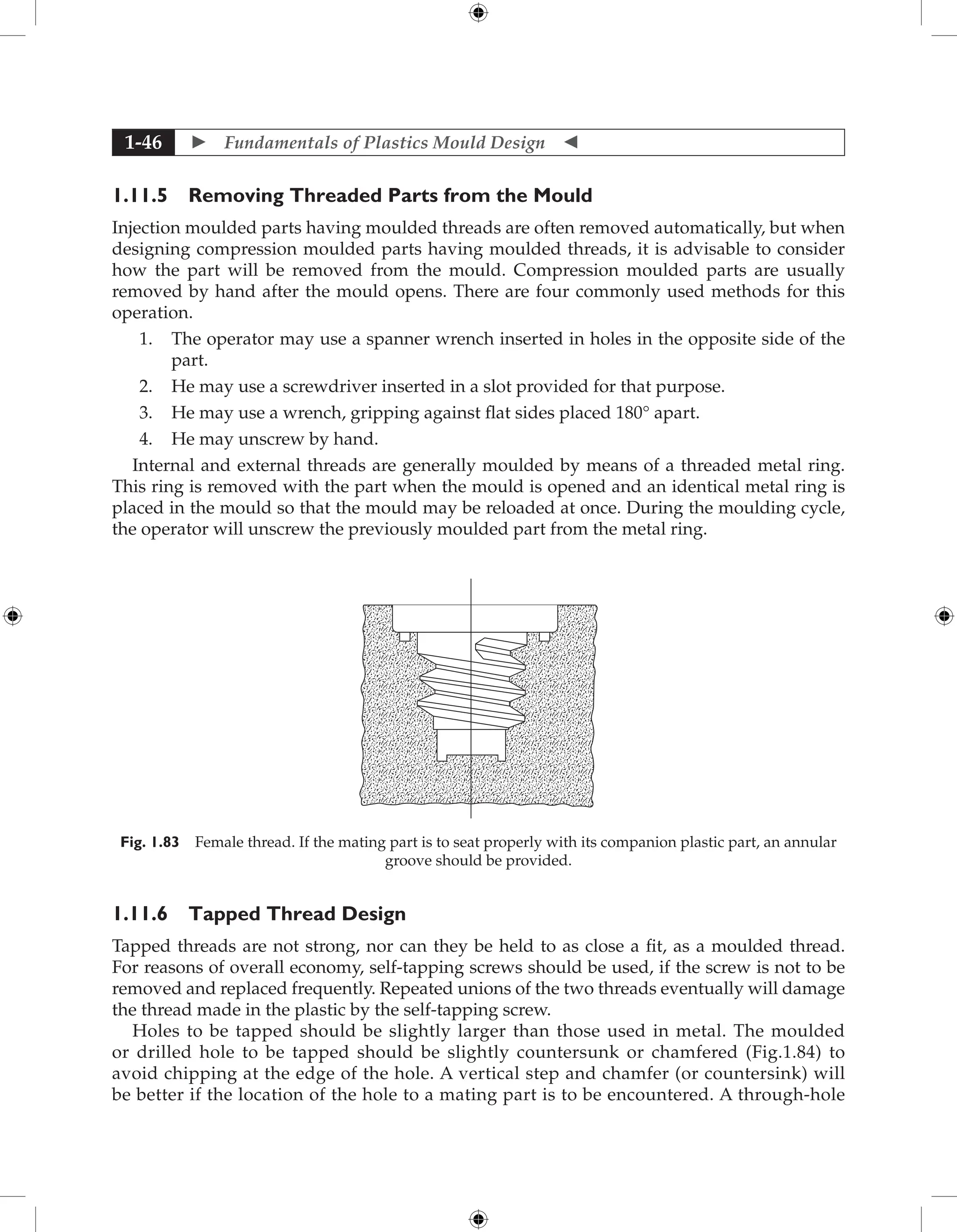  Fundamentals of Plastics Mould Design 
1-46
1.11.5 Removing Threaded Parts from the Mould
Injection moulded parts having moulded threads are often removed automatically, but when
designing compression moulded parts having moulded threads, it is advisable to consider
how the part will be removed from the mould. Compression moulded parts are usually
removed by hand after the mould opens. There are four commonly used methods for this
operation.
1. The operator may use a spanner wrench inserted in holes in the opposite side of the
part.
2. He may use a screwdriver inserted in a slot provided for that purpose.
3. He may use a wrench, gripping against flat sides placed 180° apart.
4. He may unscrew by hand.
Internal and external threads are generally moulded by means of a threaded metal ring.
This ring is removed with the part when the mould is opened and an identical metal ring is
placed in the mould so that the mould may be reloaded at once. During the moulding cycle,
the operator will unscrew the previously moulded part from the metal ring.
Fig. 1.83 Female thread. If the mating part is to seat properly with its companion plastic part, an annular
groove should be provided.
1.11.6 Tapped Thread Design
Tapped threads are not strong, nor can they be held to as close a fit, as a moulded thread.
For reasons of overall economy, self-tapping screws should be used, if the screw is not to be
removed and replaced frequently. Repeated unions of the two threads eventually will damage
the thread made in the plastic by the self-tapping screw.
Holes to be tapped should be slightly larger than those used in metal. The moulded
or drilled hole to be tapped should be slightly countersunk or chamfered (Fig.1.84) to
avoid chipping at the edge of the hole. A vertical step and chamfer (or countersink) will
be better if the location of the hole to a mating part is to be encountered. A through-hole
 