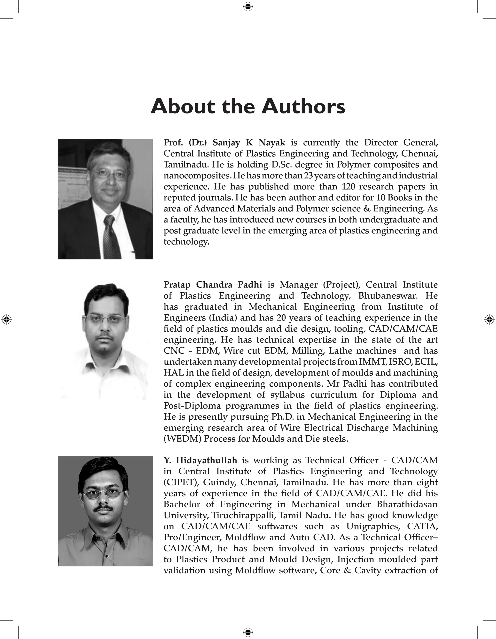 About the Authors
Prof. (Dr.) Sanjay K Nayak is currently the Director General,
Central Institute of Plastics Engineering and Technology, Chennai,
Tamilnadu. He is holding D.Sc. degree in Polymer composites and
nanocomposites.Hehasmorethan23yearsofteachingandindustrial
experience. He has published more than 120 research papers in
reputed journals. He has been author and editor for 10 Books in the
area of Advanced Materials and Polymer science & Engineering. As
a faculty, he has introduced new courses in both undergraduate and
post graduate level in the emerging area of plastics engineering and
technology.
Pratap Chandra Padhi is Manager (Project), Central Institute
of Plastics Engineering and Technology, Bhubaneswar. He
has graduated in Mechanical Engineering from Institute of
Engineers (India) and has 20 years of teaching experience in the
field of plastics moulds and die design, tooling, CAD/CAM/CAE
engineering. He has technical expertise in the state of the art
CNC - EDM, Wire cut EDM, Milling, Lathe machines and has
undertakenmanydevelopmentalprojectsfromIMMT,ISRO,ECIL,
HAL in the field of design, development of moulds and machining
of complex engineering components. Mr Padhi has contributed
in the development of syllabus curriculum for Diploma and
Post-Diploma programmes in the field of plastics engineering.
He is presently pursuing Ph.D. in Mechanical Engineering in the
emerging research area of Wire Electrical Discharge Machining
(WEDM) Process for Moulds and Die steels.
Y. Hidayathullah is working as Technical Officer - CAD/CAM
in Central Institute of Plastics Engineering and Technology
(CIPET), Guindy, Chennai, Tamilnadu. He has more than eight
years of experience in the field of CAD/CAM/CAE. He did his
Bachelor of Engineering in Mechanical under Bharathidasan
University, Tiruchirappalli, Tamil Nadu. He has good knowledge
on CAD/CAM/CAE softwares such as Unigraphics, CATIA,
Pro/Engineer, Moldflow and Auto CAD. As a Technical Officer–
CAD/CAM, he has been involved in various projects related
to Plastics Product and Mould Design, Injection moulded part
validation using Moldflow software, Core & Cavity extraction of
 