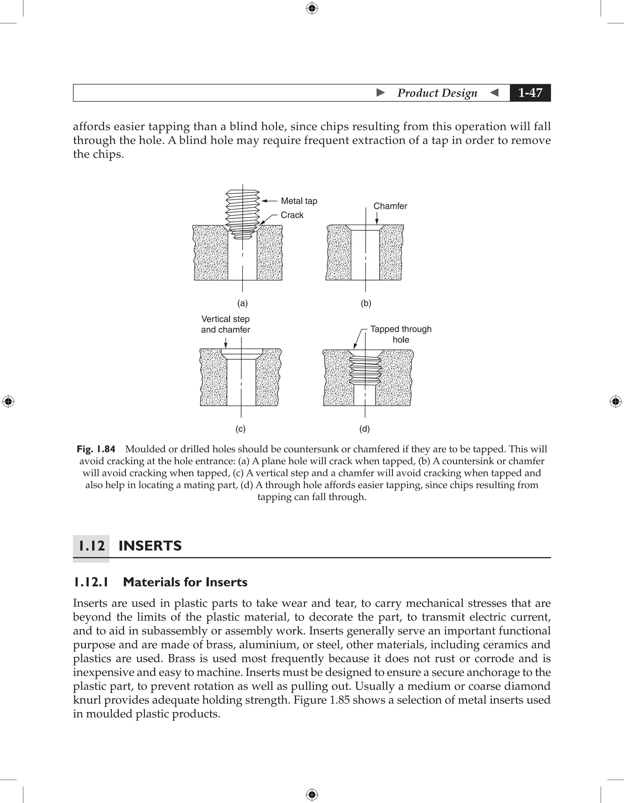  Product Design  1-47
affords easier tapping than a blind hole, since chips resulting from this operation will fall
through the hole. A blind hole may require frequent extraction of a tap in order to remove
the chips.
Metal tap
Crack
(a) (b)
(c) (d)
Chamfer
Vertical step
and chamfer Tapped through
hole
Fig. 1.84 Moulded or drilled holes should be countersunk or chamfered if they are to be tapped. This will
avoid cracking at the hole entrance: (a) A plane hole will crack when tapped, (b) A countersink or chamfer
will avoid cracking when tapped, (c) A vertical step and a chamfer will avoid cracking when tapped and
also help in locating a mating part, (d) A through hole affords easier tapping, since chips resulting from
tapping can fall through.
1.12	Inserts
1.12.1 Materials for Inserts
Inserts are used in plastic parts to take wear and tear, to carry mechanical stresses that are
beyond the limits of the plastic material, to decorate the part, to transmit electric current,
and to aid in subassembly or assembly work. Inserts generally serve an important functional
purpose and are made of brass, aluminium, or steel, other materials, including ceramics and
plastics are used. Brass is used most frequently because it does not rust or corrode and is
inexpensive and easy to machine. Inserts must be designed to ensure a secure anchorage to the
plastic part, to prevent rotation as well as pulling out. Usually a medium or coarse diamond
knurl provides adequate holding strength. Figure 1.85 shows a selection of metal inserts used
in moulded plastic products.
 