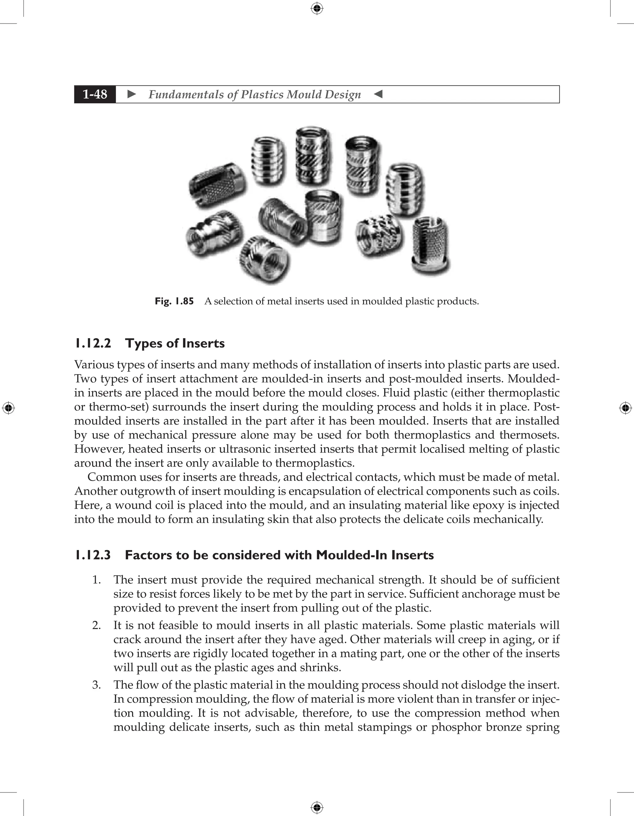  Fundamentals of Plastics Mould Design 
1-48
Fig. 1.85 A selection of metal inserts used in moulded plastic products.
1.12.2 Types of Inserts
Various types of inserts and many methods of installation of inserts into plastic parts are used.
Two types of insert attachment are moulded-in inserts and post-moulded inserts. Moulded-
in inserts are placed in the mould before the mould closes. Fluid plastic (either thermoplastic
or thermo-set) surrounds the insert during the moulding process and holds it in place. Post-
moulded inserts are installed in the part after it has been moulded. Inserts that are installed
by use of mechanical pressure alone may be used for both thermoplastics and thermosets.
However, heated inserts or ultrasonic inserted inserts that permit localised melting of plastic
around the insert are only available to thermoplastics.
Common uses for inserts are threads, and electrical contacts, which must be made of metal.
Another outgrowth of insert moulding is encapsulation of electrical components such as coils.
Here, a wound coil is placed into the mould, and an insulating material like epoxy is injected
into the mould to form an insulating skin that also protects the delicate coils mechanically.
1.12.3 Factors to be considered with Moulded-In Inserts
1. The insert must provide the required mechanical strength. It should be of sufficient
size to resist forces likely to be met by the part in service. Sufficient anchorage must be
provided to prevent the insert from pulling out of the plastic.
2. It is not feasible to mould inserts in all plastic materials. Some plastic materials will
crack around the insert after they have aged. Other materials will creep in aging, or if
two inserts are rigidly located together in a mating part, one or the other of the inserts
will pull out as the plastic ages and shrinks.
3. The flow of the plastic material in the moulding process should not dislodge the insert.
In compression moulding, the flow of material is more violent than in transfer or injec-
tion moulding. It is not advisable, therefore, to use the compression method when
moulding delicate inserts, such as thin metal stampings or phosphor bronze spring
 