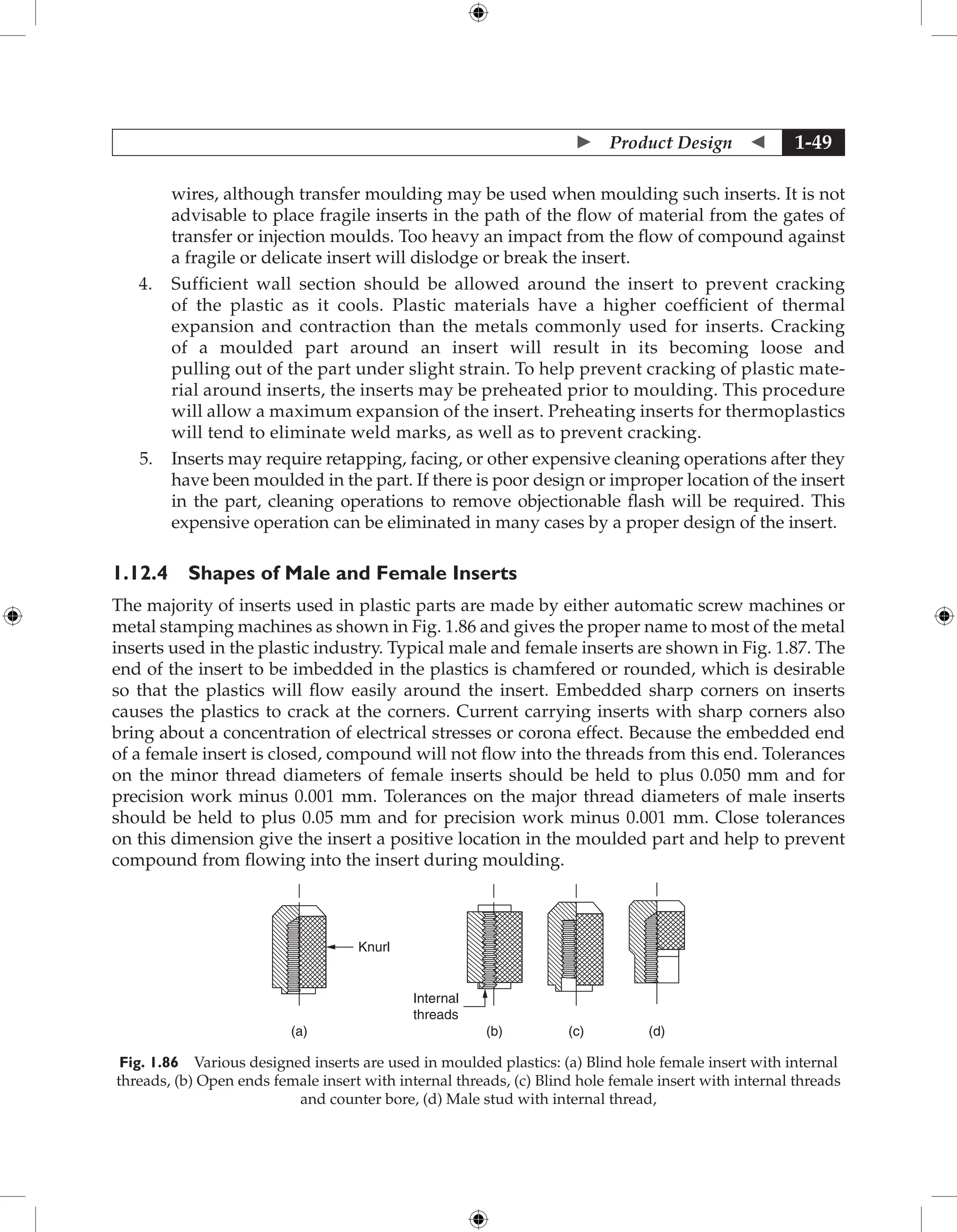  Product Design  1-49
wires, although transfer moulding may be used when moulding such inserts. It is not
advisable to place fragile inserts in the path of the flow of material from the gates of
transfer or injection moulds. Too heavy an impact from the flow of compound against
a fragile or delicate insert will dislodge or break the insert.
4. Sufficient wall section should be allowed around the insert to prevent cracking
of the plastic as it cools. Plastic materials have a higher coefficient of thermal
expansion and contraction than the metals commonly used for inserts. Cracking
of a moulded part around an insert will result in its becoming loose and
pulling out of the part under slight strain. To help prevent cracking of plastic mate-
rial around inserts, the inserts may be preheated prior to moulding. This procedure
will allow a maximum expansion of the insert. Preheating inserts for thermoplastics
will tend to eliminate weld marks, as well as to prevent cracking.
5. Inserts may require retapping, facing, or other expensive cleaning operations after they
have been moulded in the part. If there is poor design or improper location of the insert
in the part, cleaning operations to remove objectionable flash will be required. This
expensive operation can be eliminated in many cases by a proper design of the insert.
1.12.4 Shapes of Male and Female Inserts
The majority of inserts used in plastic parts are made by either automatic screw machines or
metal stamping machines as shown in Fig. 1.86 and gives the proper name to most of the metal
inserts used in the plastic industry. Typical male and female inserts are shown in Fig. 1.87. The
end of the insert to be imbedded in the plastics is chamfered or rounded, which is desirable
so that the plastics will flow easily around the insert. Embedded sharp corners on inserts
causes the plastics to crack at the corners. Current carrying inserts with sharp corners also
bring about a concentration of electrical stresses or corona effect. Because the embedded end
of a female insert is closed, compound will not flow into the threads from this end. Tolerances
on the minor thread diameters of female inserts should be held to plus 0.050 mm and for
precision work minus 0.001 mm. Tolerances on the major thread diameters of male inserts
should be held to plus 0.05 mm and for precision work minus 0.001 mm. Close tolerances
on this dimension give the insert a positive location in the moulded part and help to prevent
compound from flowing into the insert during moulding.
Knurl
(a) (d)
(b) (c)
Internal
threads
Fig. 1.86 Various designed inserts are used in moulded plastics: (a) Blind hole female insert with internal
threads, (b) Open ends female insert with internal threads, (c) Blind hole female insert with internal threads
and counter bore, (d) Male stud with internal thread,
 