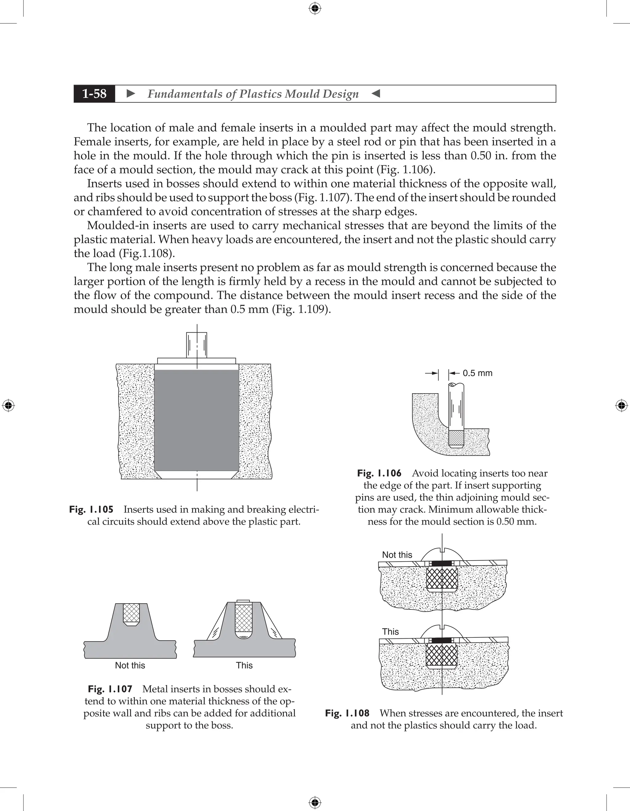  Fundamentals of Plastics Mould Design 
1-58
The location of male and female inserts in a moulded part may affect the mould strength.
Female inserts, for example, are held in place by a steel rod or pin that has been inserted in a
hole in the mould. If the hole through which the pin is inserted is less than 0.50 in. from the
face of a mould section, the mould may crack at this point (Fig. 1.106).
Inserts used in bosses should extend to within one material thickness of the opposite wall,
and ribs should be used to support the boss (Fig. 1.107). The end of the insert should be rounded
or chamfered to avoid concentration of stresses at the sharp edges.
Moulded-in inserts are used to carry mechanical stresses that are beyond the limits of the
plastic material. When heavy loads are encountered, the insert and not the plastic should carry
the load (Fig.1.108).
The long male inserts present no problem as far as mould strength is concerned because the
larger portion of the length is firmly held by a recess in the mould and cannot be subjected to
the flow of the compound. The distance between the mould insert recess and the side of the
mould should be greater than 0.5 mm (Fig. 1.109).
Not this This
Fig. 1.107 Metal inserts in bosses should ex-
tend to within one material thickness of the op-
posite wall and ribs can be added for additional
support to the boss.
Not this
This
Fig. 1.108 When stresses are encountered, the insert
and not the plastics should carry the load.
Fig. 1.105 Inserts used in making and breaking electri-
cal circuits should extend above the plastic part.
Fig. 1.106 Avoid locating inserts too near
the edge of the part. If insert supporting
pins are used, the thin adjoining mould sec-
tion may crack. Minimum allowable thick-
ness for the mould section is 0.50 mm.
0.5 mm
 