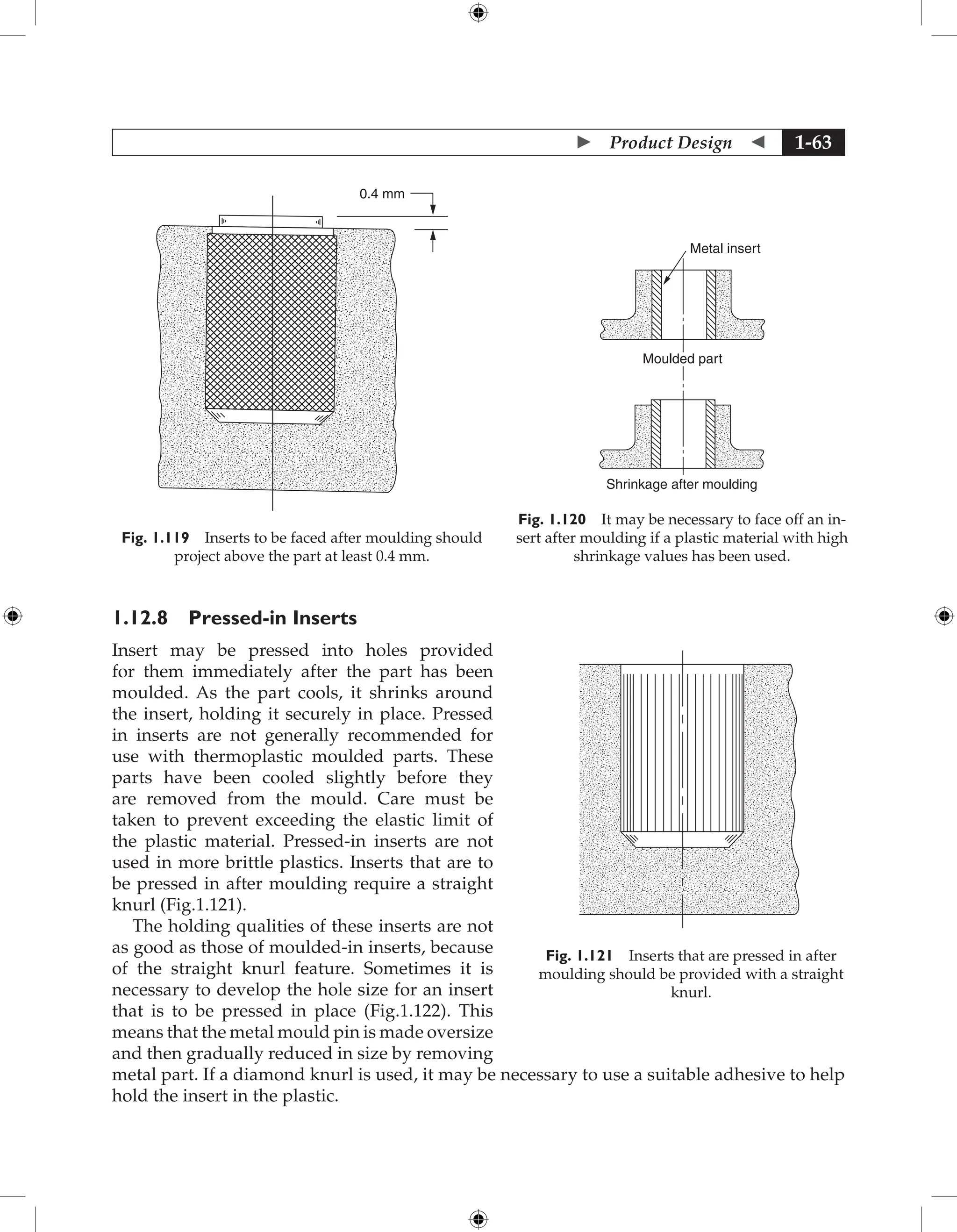  Product Design  1-63
0.4 mm
Fig. 1.119 Inserts to be faced after moulding should
project above the part at least 0.4 mm.
Metal insert
Shrinkage after moulding
Moulded part
Fig. 1.120 It may be necessary to face off an in-
sert after moulding if a plastic material with high
shrinkage values has been used.
1.12.8 Pressed-in Inserts
Insert may be pressed into holes provided
for them immediately after the part has been
moulded. As the part cools, it shrinks around
the insert, holding it securely in place. Pressed
in inserts are not generally recommended for
use with thermoplastic moulded parts. These
parts have been cooled slightly before they
are removed from the mould. Care must be
taken to prevent exceeding the elastic limit of
the plastic material. Pressed-in inserts are not
used in more brittle plastics. Inserts that are to
be pressed in after moulding require a straight
knurl (Fig.1.121).
The holding qualities of these inserts are not
as good as those of moulded-in inserts, because
of the straight knurl feature. Sometimes it is
necessary to develop the hole size for an insert
that is to be pressed in place (Fig.1.122). This
means that the metal mould pin is made oversize
and then gradually reduced in size by removing
metal part. If a diamond knurl is used, it may be necessary to use a suitable adhesive to help
hold the insert in the plastic.
Fig. 1.121 Inserts that are pressed in after
moulding should be provided with a straight
knurl.
 