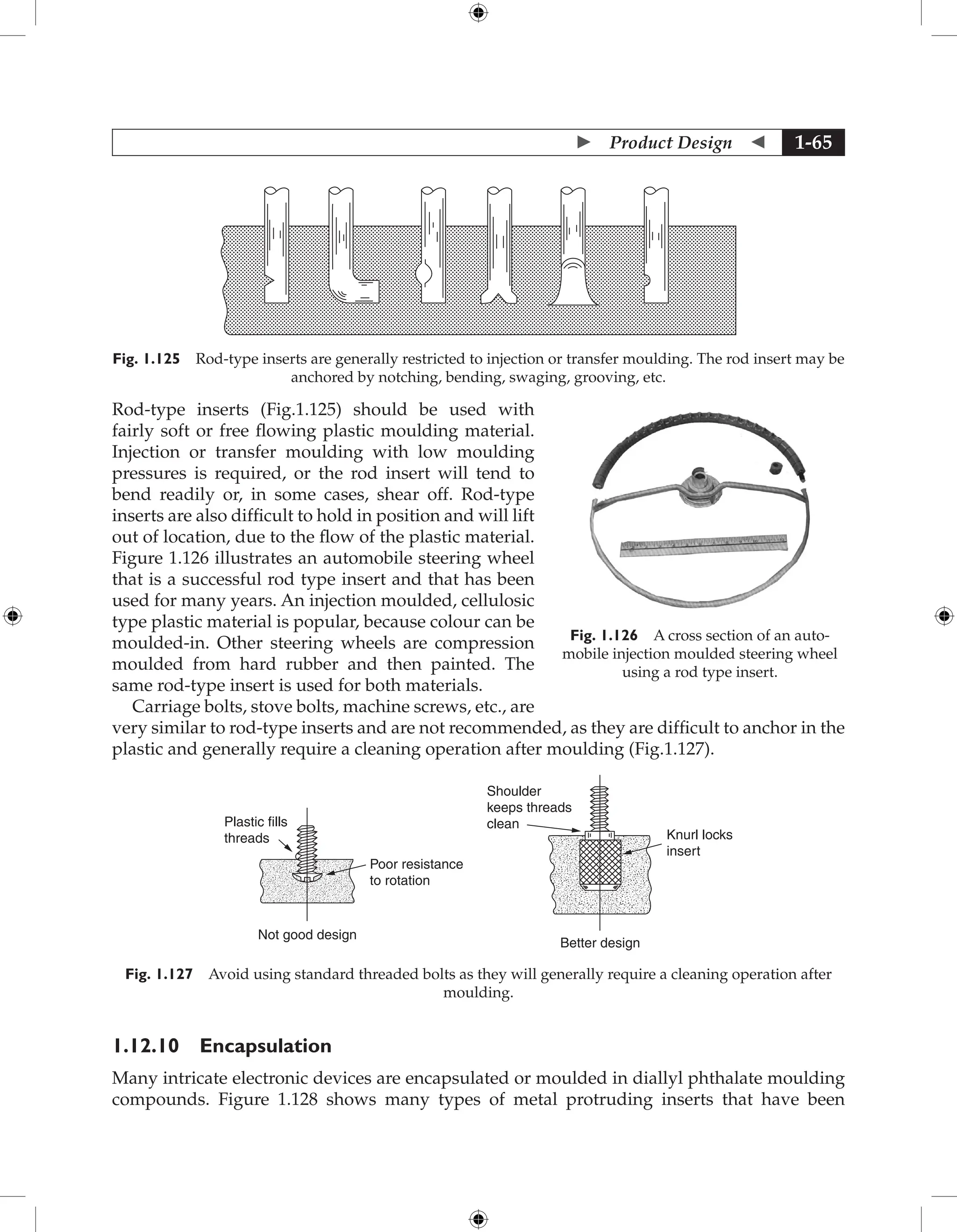 Product Design  1-65
Fig. 1.125 Rod-type inserts are generally restricted to injection or transfer moulding. The rod insert may be
anchored by notching, bending, swaging, grooving, etc.
Rod-type inserts (Fig.1.125) should be used with
fairly soft or free flowing plastic moulding material.
Injection or transfer moulding with low moulding
pressures is required, or the rod insert will tend to
bend readily or, in some cases, shear off. Rod-type
inserts are also difficult to hold in position and will lift
out of location, due to the flow of the plastic material.
Figure 1.126 illustrates an automobile steering wheel
that is a successful rod type insert and that has been
used for many years. An injection moulded, cellulosic
type plastic material is popular, because colour can be
moulded-in. Other steering wheels are compression
moulded from hard rubber and then painted. The
same rod-type insert is used for both materials.
Carriage bolts, stove bolts, machine screws, etc., are
very similar to rod-type inserts and are not recommended, as they are difficult to anchor in the
plastic and generally require a cleaning operation after moulding (Fig.1.127).
Poor resistance
to rotation
Shoulder
keeps threads
clean
Knurl locks
insert
Better design
Plastic fills
threads
Not good design
Fig. 1.127 Avoid using standard threaded bolts as they will generally require a cleaning operation after
moulding.
1.12.10 Encapsulation
Many intricate electronic devices are encapsulated or moulded in diallyl phthalate moulding
compounds. Figure 1.128 shows many types of metal protruding inserts that have been
Fig. 1.126 A cross section of an auto-
mobile injection moulded steering wheel
using a rod type insert.
 