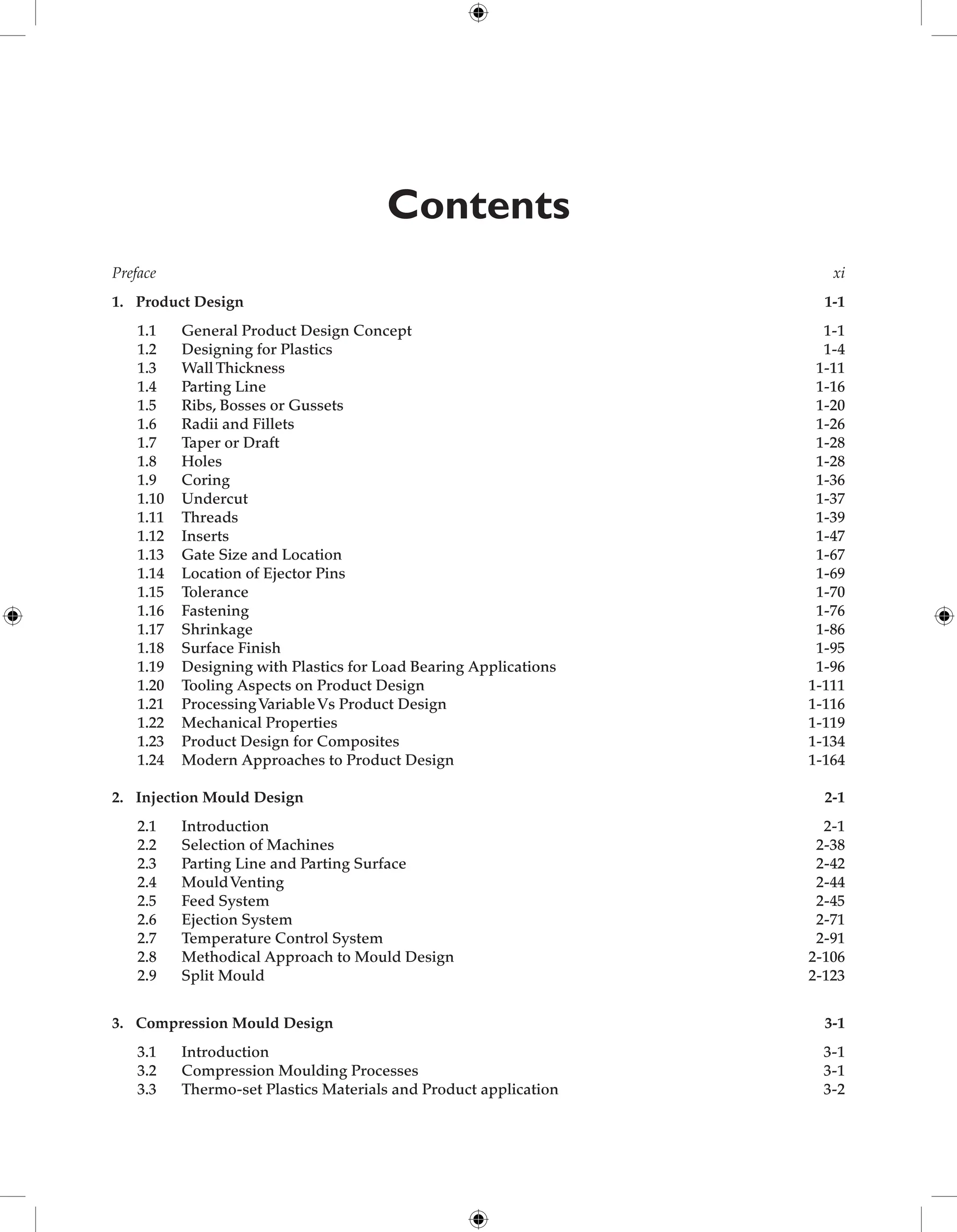 Contents
Preface xi
1. Product Design 1-1
1.1 General Product Design Concept 1-1
1.2 Designing for Plastics 1-4
1.3 Wall Thickness 1-11
1.4 Parting Line 1-16
1.5 Ribs, Bosses or Gussets 1-20
1.6 Radii and Fillets 1-26
1.7 Taper or Draft 1-28
1.8 Holes 1-28
1.9 Coring 1-36
1.10 Undercut 1-37
1.11 Threads 1-39
1.12 Inserts 1-47
1.13 Gate Size and Location 1-67
1.14 Location of Ejector Pins 1-69
1.15 Tolerance 1-70
1.16 Fastening 1-76
1.17 Shrinkage 1-86
1.18 Surface Finish 1-95
1.19 Designing with Plastics for Load Bearing Applications 1-96
1.20 Tooling Aspects on Product Design 1-111
1.21 ProcessingVariableVs Product Design 1-116
1.22 Mechanical Properties	 1-119
1.23 Product Design for Composites	 1-134
1.24 Modern Approaches to Product Design	 1-164
2. Injection Mould Design	 2-1
2.1 Introduction	 2-1
2.2 Selection of Machines	 2-38
2.3 Parting Line and Parting Surface	 2-42
2.4 MouldVenting  2-44
2.5 Feed System	 2-45
2.6 Ejection System	 2-71
2.7 Temperature Control System	 2-91
2.8 Methodical Approach to Mould Design	 2-106
2.9 Split Mould	 2-123
3. Compression Mould Design	 3-1
3.1 Introduction	 3-1
3.2 Compression Moulding Processes	 3-1
3.3 Thermo-set Plastics Materials and Product application	 3-2
 