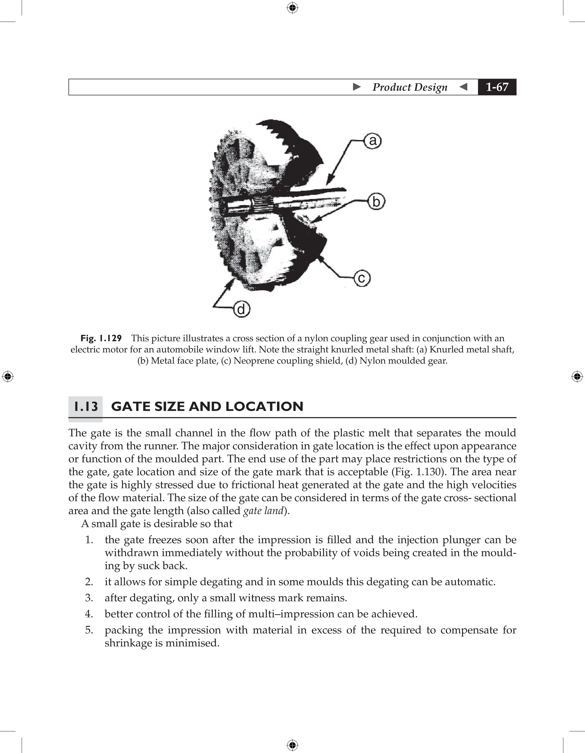  Product Design  1-67
a
b
c
d
Fig. 1.129 This picture illustrates a cross section of a nylon coupling gear used in conjunction with an
electric motor for an automobile window lift. Note the straight knurled metal shaft: (a) Knurled metal shaft,
(b) Metal face plate, (c) Neoprene coupling shield, (d) Nylon moulded gear.
1.13 Gate Size and Location
The gate is the small channel in the flow path of the plastic melt that separates the mould
cavity from the runner. The major consideration in gate location is the effect upon appearance
or function of the moulded part. The end use of the part may place restrictions on the type of
the gate, gate location and size of the gate mark that is acceptable (Fig. 1.130). The area near
the gate is highly stressed due to frictional heat generated at the gate and the high velocities
of the flow material. The size of the gate can be considered in terms of the gate cross- sectional
area and the gate length (also called gate land).
A small gate is desirable so that
1. the gate freezes soon after the impression is filled and the injection plunger can be
withdrawn immediately without the probability of voids being created in the mould-
ing by suck back.
2. it allows for simple degating and in some moulds this degating can be automatic.
3. after degating, only a small witness mark remains.
4. better control of the filling of multi–impression can be achieved.
5. packing the impression with material in excess of the required to compensate for
shrinkage is minimised.
 