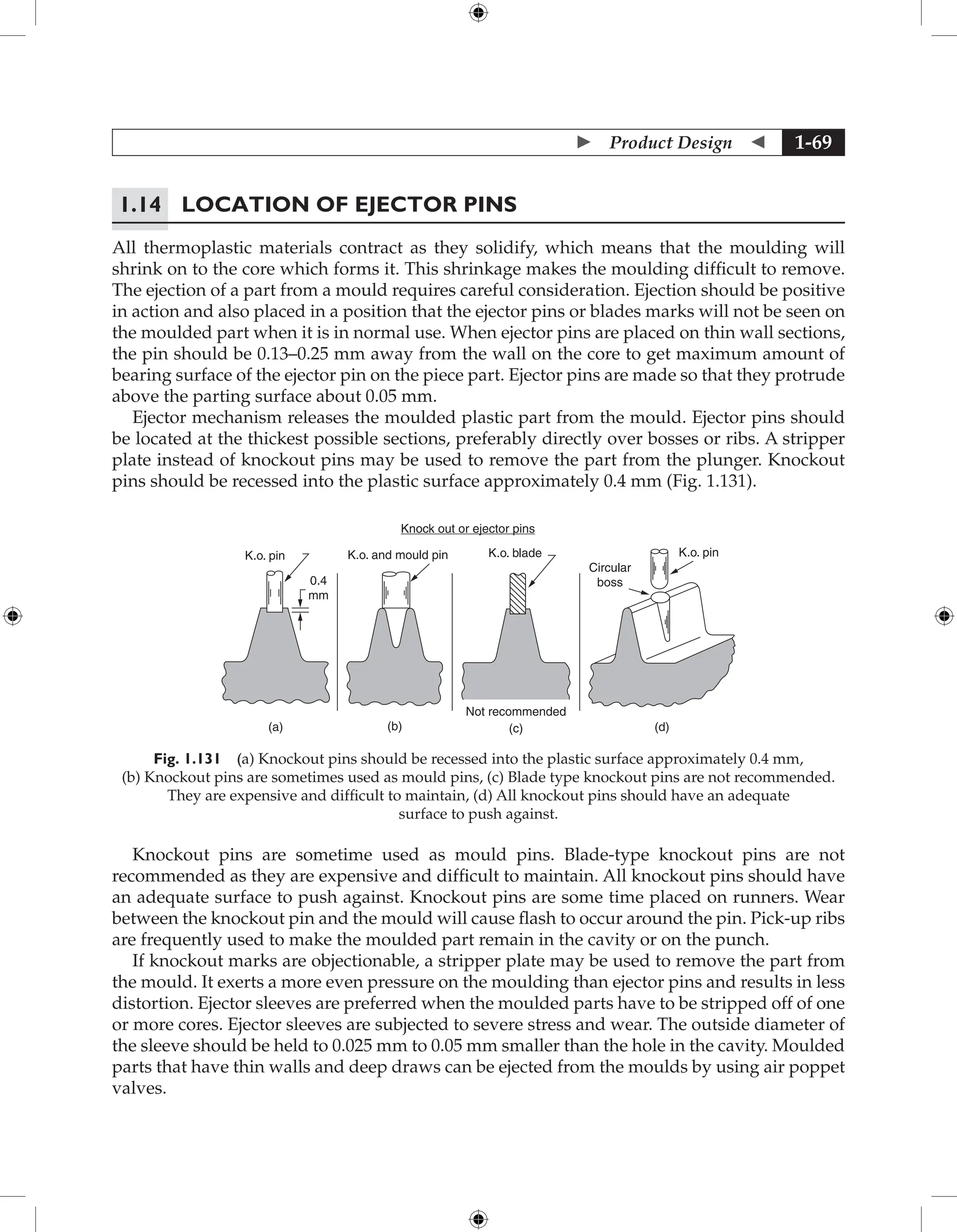  Product Design  1-69
1.14	Location of Ejector Pins
All thermoplastic materials contract as they solidify, which means that the moulding will
shrink on to the core which forms it. This shrinkage makes the moulding difficult to remove.
The ejection of a part from a mould requires careful consideration. Ejection should be positive
in action and also placed in a position that the ejector pins or blades marks will not be seen on
the moulded part when it is in normal use. When ejector pins are placed on thin wall sections,
the pin should be 0.13–0.25 mm away from the wall on the core to get maximum amount of
bearing surface of the ejector pin on the piece part. Ejector pins are made so that they protrude
above the parting surface about 0.05 mm.
Ejector mechanism releases the moulded plastic part from the mould. Ejector pins should
be located at the thickest possible sections, preferably directly over bosses or ribs. A stripper
plate instead of knockout pins may be used to remove the part from the plunger. Knockout
pins should be recessed into the plastic surface approximately 0.4 mm (Fig. 1.131).
Knock out or ejector pins
(c) (d)
(b)
(a)
Not recommended
K.o. and mould pin K.o. blade K.o. pin
Circular
boss
K.o. pin
0.4
mm
Fig. 1.131 (a) Knockout pins should be recessed into the plastic surface approximately 0.4 mm,
(b) Knockout pins are sometimes used as mould pins, (c) Blade type knockout pins are not recommended.
They are expensive and difficult to maintain, (d) All knockout pins should have an adequate
surface to push against.
Knockout pins are sometime used as mould pins. Blade-type knockout pins are not
recommended as they are expensive and difficult to maintain. All knockout pins should have
an adequate surface to push against. Knockout pins are some time placed on runners. Wear
between the knockout pin and the mould will cause flash to occur around the pin. Pick-up ribs
are frequently used to make the moulded part remain in the cavity or on the punch.
If knockout marks are objectionable, a stripper plate may be used to remove the part from
the mould. It exerts a more even pressure on the moulding than ejector pins and results in less
distortion. Ejector sleeves are preferred when the moulded parts have to be stripped off of one
or more cores. Ejector sleeves are subjected to severe stress and wear. The outside diameter of
the sleeve should be held to 0.025 mm to 0.05 mm smaller than the hole in the cavity. Moulded
parts that have thin walls and deep draws can be ejected from the moulds by using air poppet
valves.
 