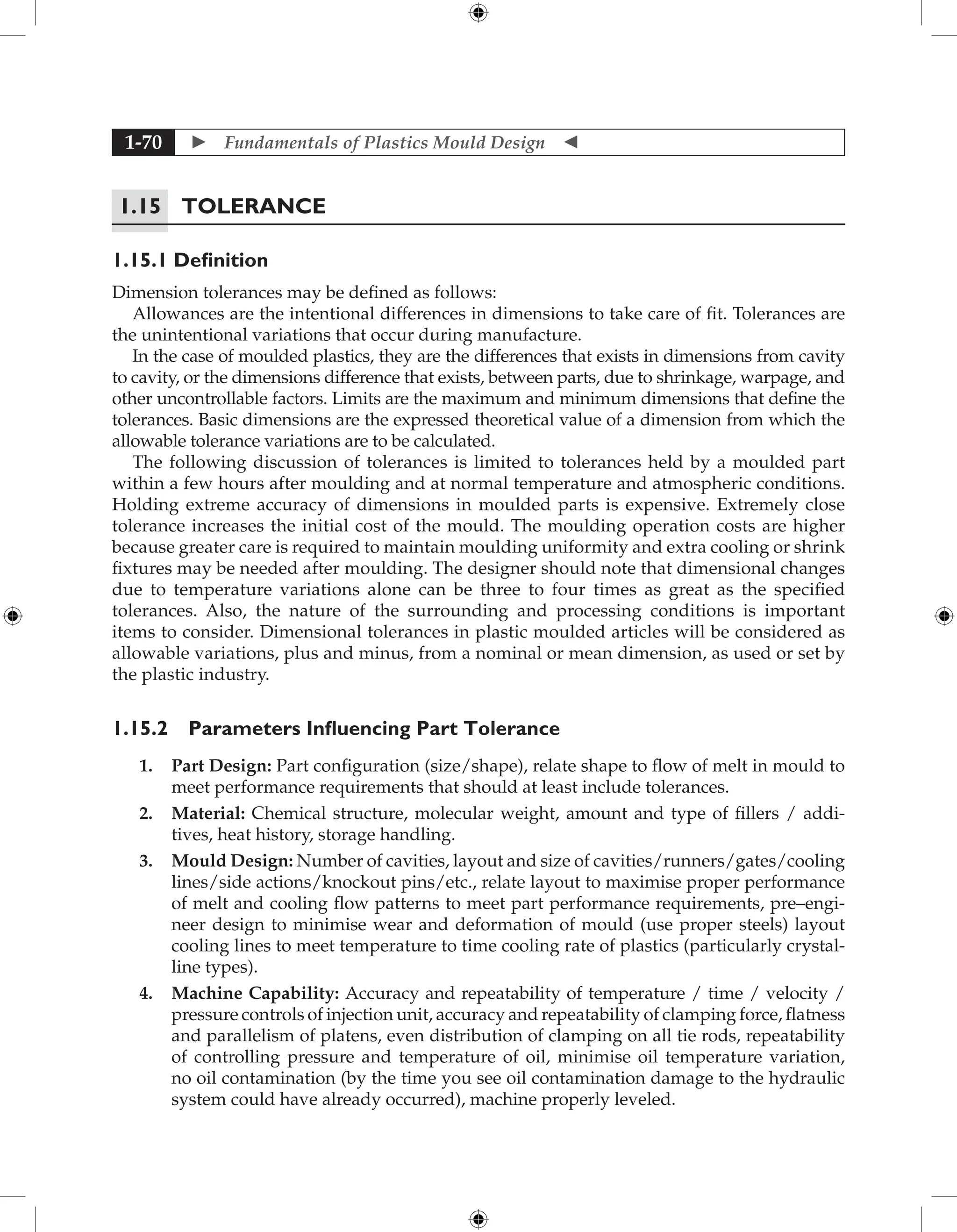  Fundamentals of Plastics Mould Design 
1-70
1.15	Tolerance
1.15.1 Definition
Dimension tolerances may be defined as follows:
Allowances are the intentional differences in dimensions to take care of fit. Tolerances are
the unintentional variations that occur during manufacture.
In the case of moulded plastics, they are the differences that exists in dimensions from cavity
to cavity, or the dimensions difference that exists, between parts, due to shrinkage, warpage, and
other uncontrollable factors. Limits are the maximum and minimum dimensions that define the
tolerances. Basic dimensions are the expressed theoretical value of a dimension from which the
allowable tolerance variations are to be calculated.
The following discussion of tolerances is limited to tolerances held by a moulded part
within a few hours after moulding and at normal temperature and atmospheric conditions.
Holding extreme accuracy of dimensions in moulded parts is expensive. Extremely close
tolerance increases the initial cost of the mould. The moulding operation costs are higher
because greater care is required to maintain moulding uniformity and extra cooling or shrink
fixtures may be needed after moulding. The designer should note that dimensional changes
due to temperature variations alone can be three to four times as great as the specified
tolerances. Also, the nature of the surrounding and processing conditions is important
items to consider. Dimensional tolerances in plastic moulded articles will be considered as
allowable variations, plus and minus, from a nominal or mean dimension, as used or set by
the plastic industry.
1.15.2 Parameters Influencing Part Tolerance
1. Part Design: Part configuration (size/shape), relate shape to flow of melt in mould to
meet performance requirements that should at least include tolerances.
2. Material: Chemical structure, molecular weight, amount and type of fillers / addi-
tives, heat history, storage handling.
3. Mould Design: Number of cavities, layout and size of cavities/runners/gates/cooling
lines/side actions/knockout pins/etc., relate layout to maximise proper performance
of melt and cooling flow patterns to meet part performance requirements, pre–engi-
neer design to minimise wear and deformation of mould (use proper steels) layout
cooling lines to meet temperature to time cooling rate of plastics (particularly crystal-
line types).
4. Machine Capability: Accuracy and repeatability of temperature / time / velocity /
pressure controls of injection unit, accuracy and repeatability of clamping force, flatness
and parallelism of platens, even distribution of clamping on all tie rods, repeatability
of controlling pressure and temperature of oil, minimise oil temperature variation,
no oil contamination (by the time you see oil contamination damage to the hydraulic
system could have already occurred), machine properly leveled.
 