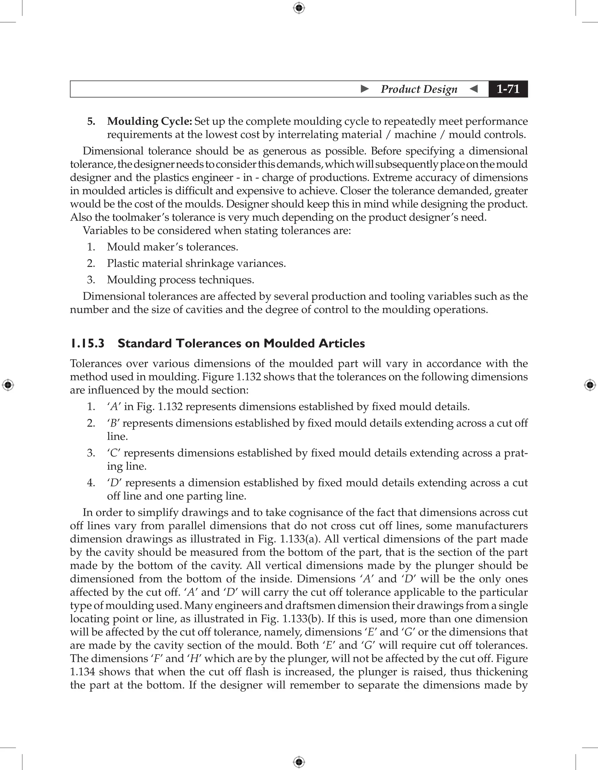  Product Design  1-71
5. Moulding Cycle: Set up the complete moulding cycle to repeatedly meet performance
requirements at the lowest cost by interrelating material / machine / mould controls.
Dimensional tolerance should be as generous as possible. Before specifying a dimensional
tolerance,thedesignerneedstoconsiderthisdemands,whichwillsubsequentlyplaceonthemould
designer and the plastics engineer - in - charge of productions. Extreme accuracy of dimensions
in moulded articles is difficult and expensive to achieve. Closer the tolerance demanded, greater
would be the cost of the moulds. Designer should keep this in mind while designing the product.
Also the toolmaker’s tolerance is very much depending on the product designer’s need.
Variables to be considered when stating tolerances are:
1. Mould maker’s tolerances.
2. Plastic material shrinkage variances.
3. Moulding process techniques.
Dimensional tolerances are affected by several production and tooling variables such as the
number and the size of cavities and the degree of control to the moulding operations.
1.15.3 Standard Tolerances on Moulded Articles
Tolerances over various dimensions of the moulded part will vary in accordance with the
method used in moulding. Figure 1.132 shows that the tolerances on the following dimensions
are influenced by the mould section:
1. ‘A’ in Fig. 1.132 represents dimensions established by fixed mould details.
2. ‘B’ represents dimensions established by fixed mould details extending across a cut off
line.
3. ‘C’ represents dimensions established by fixed mould details extending across a prat-
ing line.
4. ‘D’ represents a dimension established by fixed mould details extending across a cut
off line and one parting line.
In order to simplify drawings and to take cognisance of the fact that dimensions across cut
off lines vary from parallel dimensions that do not cross cut off lines, some manufacturers
dimension drawings as illustrated in Fig. 1.133(a). All vertical dimensions of the part made
by the cavity should be measured from the bottom of the part, that is the section of the part
made by the bottom of the cavity. All vertical dimensions made by the plunger should be
dimensioned from the bottom of the inside. Dimensions ‘A’ and ‘D’ will be the only ones
affected by the cut off. ‘A’ and ‘D’ will carry the cut off tolerance applicable to the particular
type of moulding used. Many engineers and draftsmen dimension their drawings from a single
locating point or line, as illustrated in Fig. 1.133(b). If this is used, more than one dimension
will be affected by the cut off tolerance, namely, dimensions ‘E’ and ‘G’ or the dimensions that
are made by the cavity section of the mould. Both ‘E’ and ‘G’ will require cut off tolerances.
The dimensions ‘F’ and ‘H’ which are by the plunger, will not be affected by the cut off. Figure
1.134 shows that when the cut off flash is increased, the plunger is raised, thus thickening
the part at the bottom. If the designer will remember to separate the dimensions made by
 