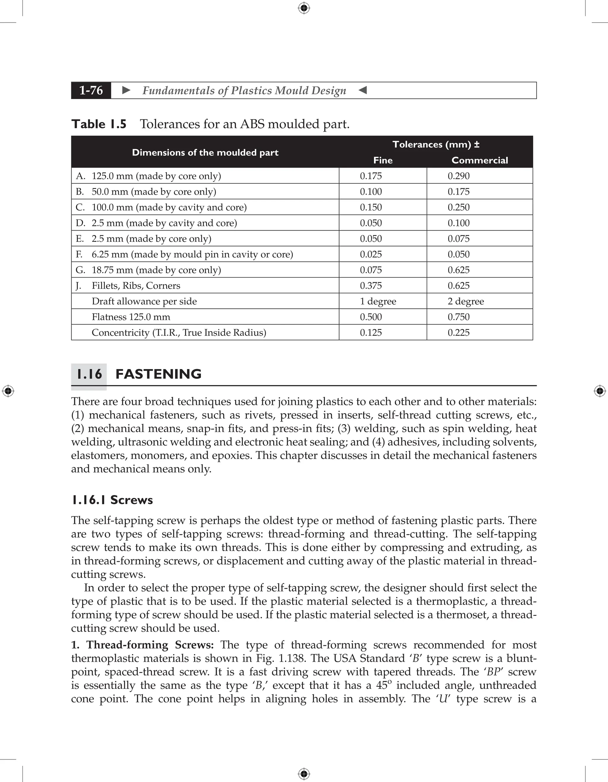  Fundamentals of Plastics Mould Design 
1-76
Table 1.5 Tolerances for an ABS moulded part.
Dimensions of the moulded part
Tolerances (mm) ±
Fine Commercial
A. 125.0 mm (made by core only) 0.175 0.290
B. 50.0 mm (made by core only) 0.100 0.175
C. 100.0 mm (made by cavity and core) 0.150 0.250
D. 2.5 mm (made by cavity and core) 0.050 0.100
E. 2.5 mm (made by core only) 0.050 0.075
F. 6.25 mm (made by mould pin in cavity or core) 0.025 0.050
G. 18.75 mm (made by core only) 0.075 0.625
J. Fillets, Ribs, Corners 0.375 0.625
Draft allowance per side 1 degree 2 degree
Flatness 125.0 mm 0.500 0.750
Concentricity (T.I.R., True Inside Radius) 0.125 0.225
1.16 Fastening
There are four broad techniques used for joining plastics to each other and to other materials:
(1) mechanical fasteners, such as rivets, pressed in inserts, self-thread cutting screws, etc.,
(2) mechanical means, snap-in fits, and press-in fits; (3) welding, such as spin welding, heat
welding, ultrasonic welding and electronic heat sealing; and (4) adhesives, including solvents,
elastomers, monomers, and epoxies. This chapter discusses in detail the mechanical fasteners
and mechanical means only.
1.16.1 Screws
The self-tapping screw is perhaps the oldest type or method of fastening plastic parts. There
are two types of self-tapping screws: thread-forming and thread-cutting. The self-tapping
screw tends to make its own threads. This is done either by compressing and extruding, as
in thread-forming screws, or displacement and cutting away of the plastic material in thread-
cutting screws.
In order to select the proper type of self-tapping screw, the designer should first select the
type of plastic that is to be used. If the plastic material selected is a thermoplastic, a thread-
forming type of screw should be used. If the plastic material selected is a thermoset, a thread-
cutting screw should be used.
1. Thread-forming Screws: The type of thread-forming screws recommended for most
thermoplastic materials is shown in Fig. 1.138. The USA Standard ‘B’ type screw is a blunt-
point, spaced-thread screw. It is a fast driving screw with tapered threads. The ‘BP’ screw
is essentially the same as the type ‘B,’ except that it has a 45o
included angle, unthreaded
cone point. The cone point helps in aligning holes in assembly. The ‘U’ type screw is a
 
