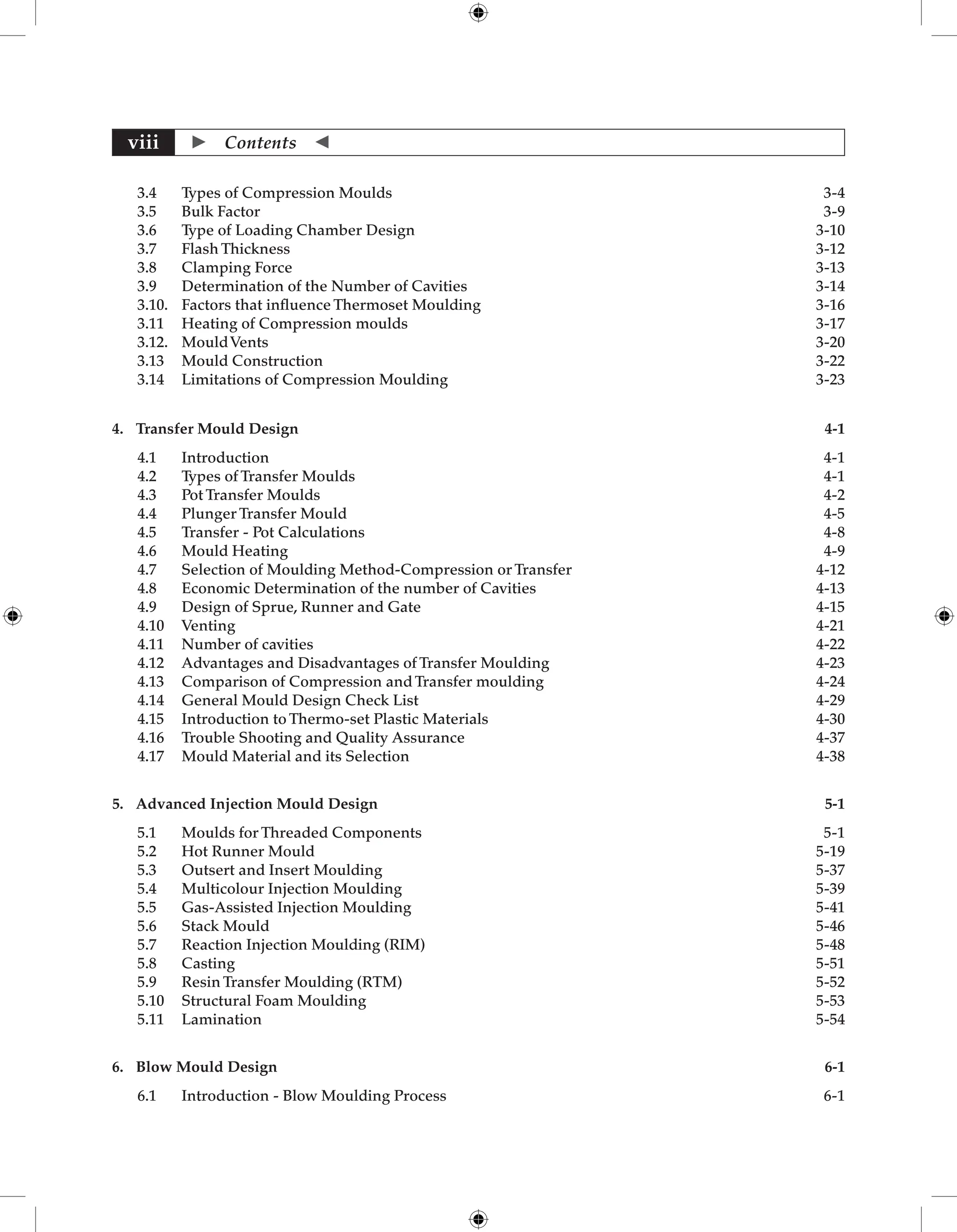  Contents 
viii
3.4 Types of Compression Moulds 3-4
3.5 Bulk Factor	 3-9
3.6 Type of Loading Chamber Design	 3-10
3.7 Flash Thickness	 3-12
3.8 Clamping Force	 3-13
3.9 Determination of the Number of Cavities	 3-14
3.10. Factors that influence Thermoset Moulding 3-16
3.11 Heating of Compression moulds 3-17
3.12. MouldVents 3-20
3.13 Mould Construction	 3-22
3.14 Limitations of Compression Moulding	 3-23
4. Transfer Mould Design 4-1
4.1 Introduction 4-1
4.2 Types of Transfer Moulds 4-1
4.3 Pot Transfer Moulds 4-2
4.4 Plunger Transfer Mould 4-5
4.5 Transfer - Pot Calculations 4-8
4.6 Mould Heating 4-9
4.7 Selection of Moulding Method-Compression or Transfer 4-12
4.8 Economic Determination of the number of Cavities  4-13
4.9 Design of Sprue, Runner and Gate 4-15
4.10 Venting 4-21
4.11 Number of cavities	 4-22
4.12 Advantages and Disadvantages of Transfer Moulding 4-23
4.13 Comparison of Compression and Transfer moulding  4-24
4.14 General Mould Design Check List 4-29
4.15 Introduction to Thermo-set Plastic Materials 4-30
4.16 Trouble Shooting and Quality Assurance 4-37
4.17 Mould Material and its Selection 4-38
5. Advanced Injection Mould Design	 5-1
5.1 Moulds for Threaded Components 5-1
5.2 Hot Runner Mould 5-19
5.3 Outsert and Insert Moulding 5-37
5.4 Multicolour Injection Moulding 5-39
5.5 Gas-Assisted Injection Moulding 5-41
5.6 Stack Mould 5-46
5.7 Reaction Injection Moulding (RIM) 5-48
5.8 Casting 5-51
5.9 Resin Transfer Moulding (RTM) 5-52
5.10 Structural Foam Moulding 5-53
5.11 Lamination	 5-54
6. Blow Mould Design	 6-1
6.1 Introduction - Blow Moulding Process 6-1
 