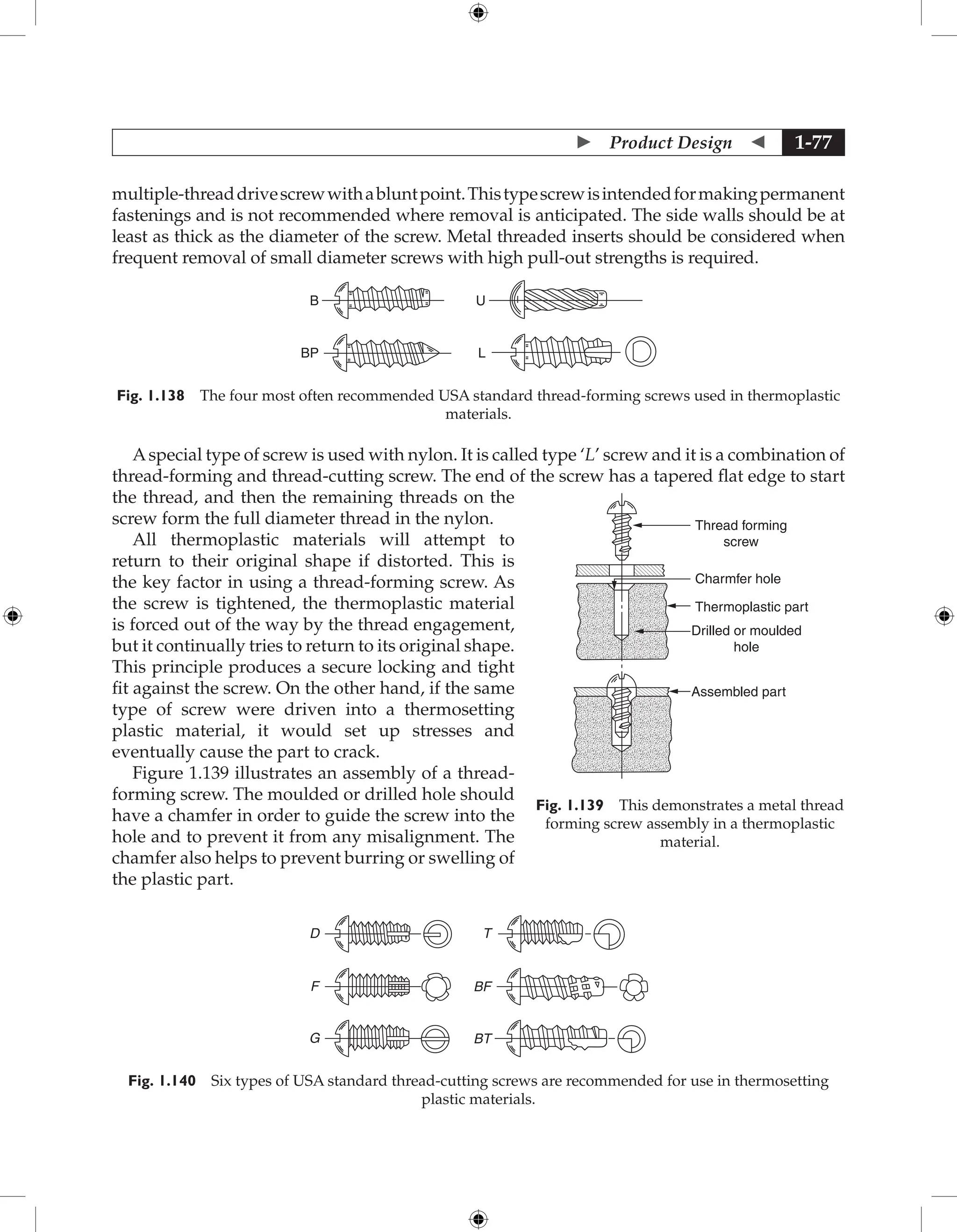  Product Design  1-77
multiple-threaddrivescrewwithabluntpoint.Thistypescrewisintendedformakingpermanent
fastenings and is not recommended where removal is anticipated. The side walls should be at
least as thick as the diameter of the screw. Metal threaded inserts should be considered when
frequent removal of small diameter screws with high pull-out strengths is required.
B U
BP L
Fig. 1.138 The four most often recommended USA standard thread-forming screws used in thermoplastic
materials.
Aspecial type of screw is used with nylon. It is called type ‘L’ screw and it is a combination of
thread-forming and thread-cutting screw. The end of the screw has a tapered flat edge to start
the thread, and then the remaining threads on the
screw form the full diameter thread in the nylon.
All thermoplastic materials will attempt to
return to their original shape if distorted. This is
the key factor in using a thread-forming screw. As
the screw is tightened, the thermoplastic material
is forced out of the way by the thread engagement,
but it continually tries to return to its original shape.
This principle produces a secure locking and tight
fit against the screw. On the other hand, if the same
type of screw were driven into a thermosetting
plastic material, it would set up stresses and
eventually cause the part to crack.
Figure 1.139 illustrates an assembly of a thread-
forming screw. The moulded or drilled hole should
have a chamfer in order to guide the screw into the
hole and to prevent it from any misalignment. The
chamfer also helps to prevent burring or swelling of
the plastic part.
D
F
G
BF
BT
T
Fig. 1.140 Six types of USA standard thread-cutting screws are recommended for use in thermosetting
plastic materials.
Thread forming
screw
Drilled or moulded
hole
Thermoplastic part
Assembled part
Charmfer hole
Fig. 1.139 This demonstrates a metal thread
forming screw assembly in a thermoplastic
material.
 