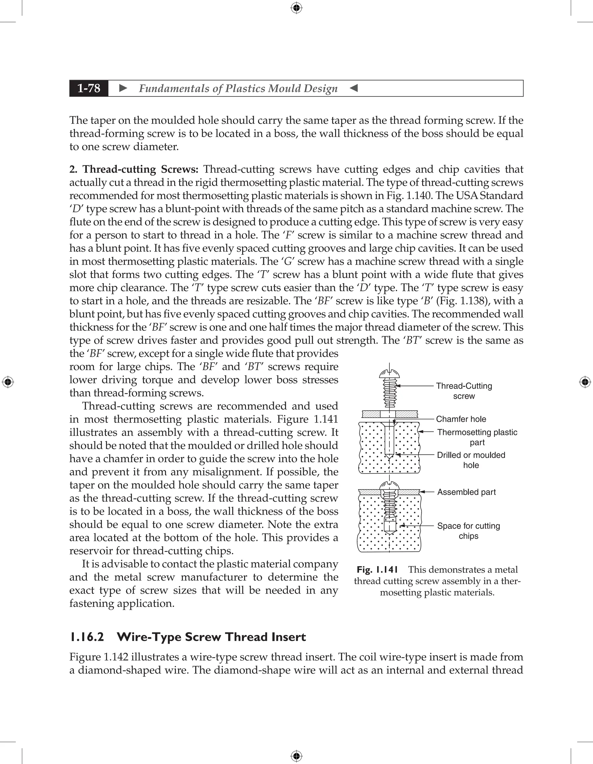  Fundamentals of Plastics Mould Design 
1-78
The taper on the moulded hole should carry the same taper as the thread forming screw. If the
thread-forming screw is to be located in a boss, the wall thickness of the boss should be equal
to one screw diameter.
2. Thread-cutting Screws: Thread-cutting screws have cutting edges and chip cavities that
actually cut a thread in the rigid thermosetting plastic material. The type of thread-cutting screws
recommended for most thermosetting plastic materials is shown in Fig. 1.140. The USAStandard
‘D’ type screw has a blunt-point with threads of the same pitch as a standard machine screw. The
flute on the end of the screw is designed to produce a cutting edge. This type of screw is very easy
for a person to start to thread in a hole. The ‘F’ screw is similar to a machine screw thread and
has a blunt point. It has five evenly spaced cutting grooves and large chip cavities. It can be used
in most thermosetting plastic materials. The ‘G’ screw has a machine screw thread with a single
slot that forms two cutting edges. The ‘T’ screw has a blunt point with a wide flute that gives
more chip clearance. The ‘T’ type screw cuts easier than the ‘D’ type. The ‘T’ type screw is easy
to start in a hole, and the threads are resizable. The ‘BF’ screw is like type ‘B’ (Fig. 1.138), with a
blunt point, but has five evenly spaced cutting grooves and chip cavities. The recommended wall
thickness for the ‘BF’ screw is one and one half times the major thread diameter of the screw. This
type of screw drives faster and provides good pull out strength. The ‘BT’ screw is the same as
the ‘BF’ screw, except for a single wide flute that provides
room for large chips. The ‘BF’ and ‘BT’ screws require
lower driving torque and develop lower boss stresses
than thread-forming screws.
Thread-cutting screws are recommended and used
in most thermosetting plastic materials. Figure 1.141
illustrates an assembly with a thread-cutting screw. It
should be noted that the moulded or drilled hole should
have a chamfer in order to guide the screw into the hole
and prevent it from any misalignment. If possible, the
taper on the moulded hole should carry the same taper
as the thread-cutting screw. If the thread-cutting screw
is to be located in a boss, the wall thickness of the boss
should be equal to one screw diameter. Note the extra
area located at the bottom of the hole. This provides a
reservoir for thread-cutting chips.
It is advisable to contact the plastic material company
and the metal screw manufacturer to determine the
exact type of screw sizes that will be needed in any
fastening application.
1.16.2 Wire-Type Screw Thread Insert
Figure 1.142 illustrates a wire-type screw thread insert. The coil wire-type insert is made from
a diamond-shaped wire. The diamond-shape wire will act as an internal and external thread
Thread-Cutting
screw
Drilled or moulded
hole
Thermosetting plastic
part
Assembled part
Space for cutting
chips
Chamfer hole
Fig. 1.141 This demonstrates a metal
thread cutting screw assembly in a ther-
mosetting plastic materials.
 