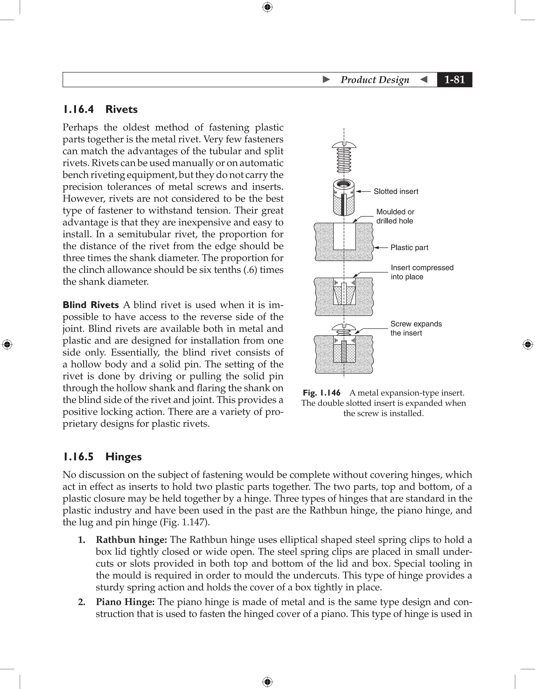  Product Design  1-81
1.16.4 Rivets
Perhaps the oldest method of fastening plastic
parts together is the metal rivet. Very few fasteners
can match the advantages of the tubular and split
rivets. Rivets can be used manually or on automatic
bench riveting equipment, but they do not carry the
precision tolerances of metal screws and inserts.
However, rivets are not considered to be the best
type of fastener to withstand tension. Their great
advantage is that they are inexpensive and easy to
install. In a semitubular rivet, the proportion for
the distance of the rivet from the edge should be
three times the shank diameter. The proportion for
the clinch allowance should be six tenths (.6) times
the shank diameter.
Blind Rivets A blind rivet is used when it is im-
possible to have access to the reverse side of the
joint. Blind rivets are available both in metal and
plastic and are designed for installation from one
side only. Essentially, the blind rivet consists of
a hollow body and a solid pin. The setting of the
rivet is done by driving or pulling the solid pin
through the hollow shank and flaring the shank on
the blind side of the rivet and joint. This provides a
positive locking action. There are a variety of pro-
prietary designs for plastic rivets.
1.16.5 Hinges
No discussion on the subject of fastening would be complete without covering hinges, which
act in effect as inserts to hold two plastic parts together. The two parts, top and bottom, of a
plastic closure may be held together by a hinge. Three types of hinges that are standard in the
plastic industry and have been used in the past are the Rathbun hinge, the piano hinge, and
the lug and pin hinge (Fig. 1.147).
1. Rathbun hinge: The Rathbun hinge uses elliptical shaped steel spring clips to hold a
box lid tightly closed or wide open. The steel spring clips are placed in small under-
cuts or slots provided in both top and bottom of the lid and box. Special tooling in
the mould is required in order to mould the undercuts. This type of hinge provides a
sturdy spring action and holds the cover of a box tightly in place.
2. Piano Hinge: The piano hinge is made of metal and is the same type design and con-
struction that is used to fasten the hinged cover of a piano. This type of hinge is used in
Slotted insert
Moulded or
drilled hole
Plastic part
Insert compressed
into place
Screw expands
the insert
Fig. 1.146 A metal expansion-type insert.
The double slotted insert is expanded when
the screw is installed.
 