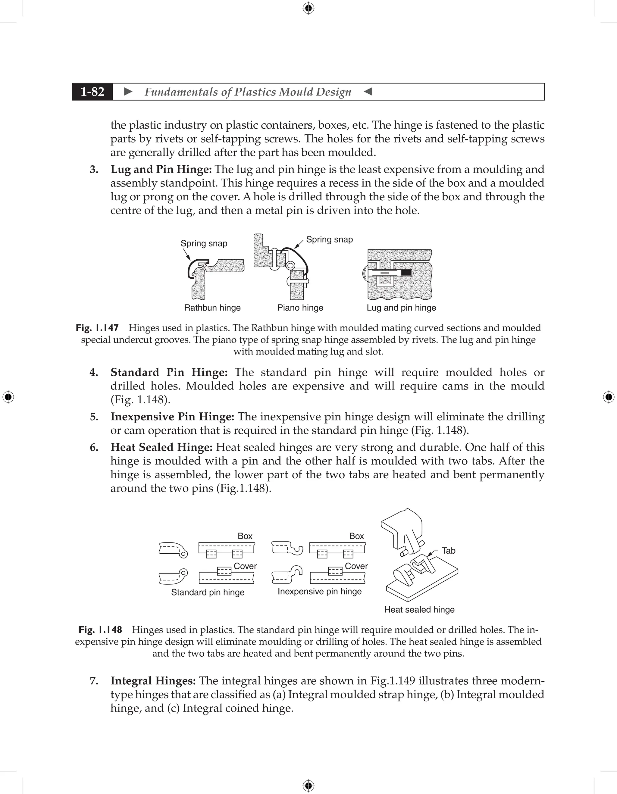  Fundamentals of Plastics Mould Design 
1-82
the plastic industry on plastic containers, boxes, etc. The hinge is fastened to the plastic
parts by rivets or self-tapping screws. The holes for the rivets and self-tapping screws
are generally drilled after the part has been moulded.
3. Lug and Pin Hinge: The lug and pin hinge is the least expensive from a moulding and
assembly standpoint. This hinge requires a recess in the side of the box and a moulded
lug or prong on the cover. A hole is drilled through the side of the box and through the
centre of the lug, and then a metal pin is driven into the hole.
Spring snap
Rathbun hinge Piano hinge Lug and pin hinge
Spring snap
Fig. 1.147 Hinges used in plastics. The Rathbun hinge with moulded mating curved sections and moulded
special undercut grooves. The piano type of spring snap hinge assembled by rivets. The lug and pin hinge
with moulded mating lug and slot.
4. Standard Pin Hinge: The standard pin hinge will require moulded holes or
drilled holes. Moulded holes are expensive and will require cams in the mould
(Fig. 1.148).
5. Inexpensive Pin Hinge: The inexpensive pin hinge design will eliminate the drilling
or cam operation that is required in the standard pin hinge (Fig. 1.148).
6. Heat Sealed Hinge: Heat sealed hinges are very strong and durable. One half of this
hinge is moulded with a pin and the other half is moulded with two tabs. After the
hinge is assembled, the lower part of the two tabs are heated and bent permanently
around the two pins (Fig.1.148).
Standard pin hinge Inexpensive pin hinge
Heat sealed hinge
Box
Cover
Box
Cover
Tab
Fig. 1.148 Hinges used in plastics. The standard pin hinge will require moulded or drilled holes. The in-
expensive pin hinge design will eliminate moulding or drilling of holes. The heat sealed hinge is assembled
and the two tabs are heated and bent permanently around the two pins.
7. Integral Hinges: The integral hinges are shown in Fig.1.149 illustrates three modern-
type hinges that are classified as (a) Integral moulded strap hinge, (b) Integral moulded
hinge, and (c) Integral coined hinge.
 