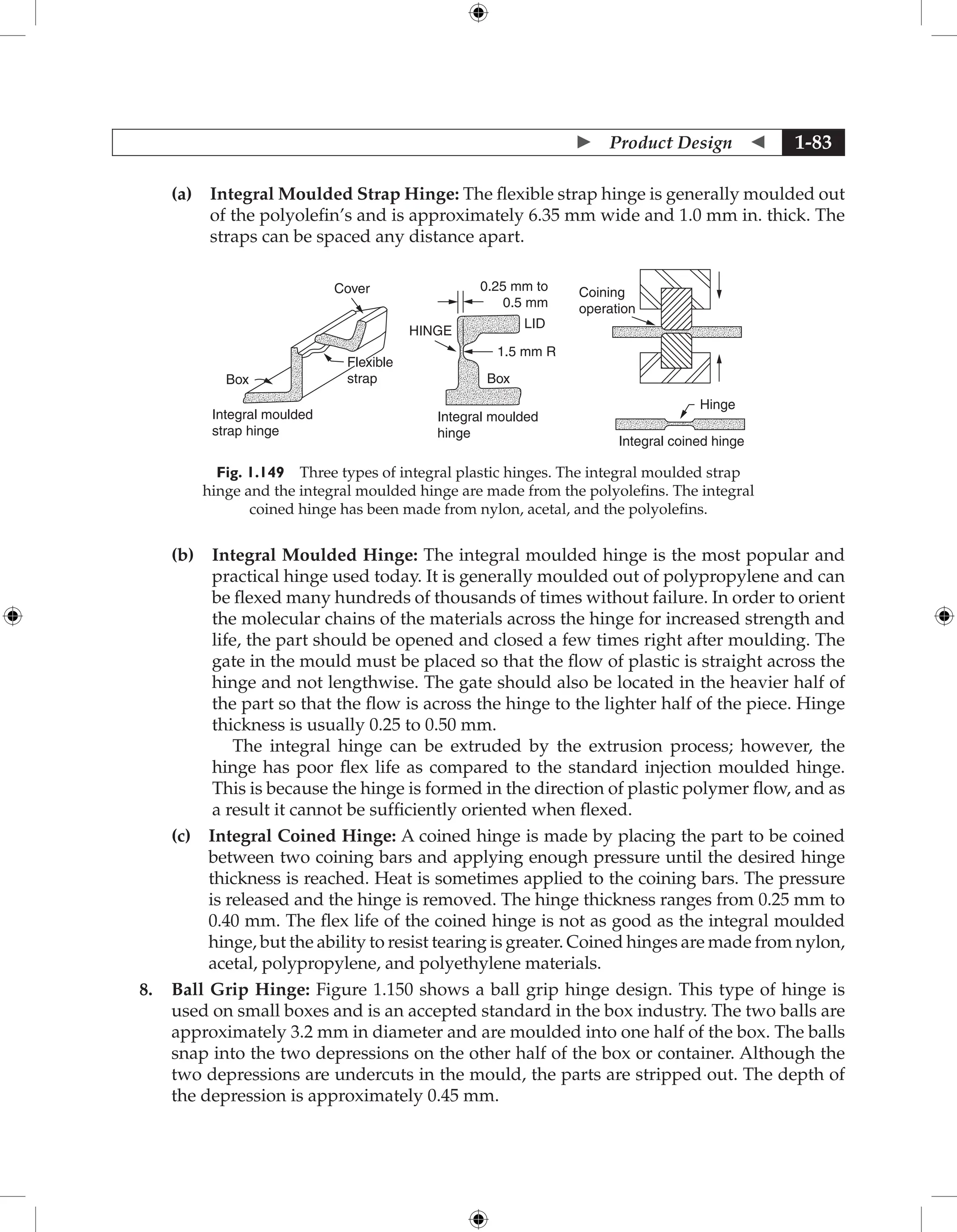  Product Design  1-83
		 (a) 
Integral Moulded Strap Hinge: The flexible strap hinge is generally moulded out
of the polyolefin’s and is approximately 6.35 mm wide and 1.0 mm in. thick. The
straps can be spaced any distance apart.
Cover
Flexible
strap
Integral moulded
strap hinge
Box
Integral moulded
hinge
0.25 mm to
0.5 mm
1.5 mm R
Box
LID
HINGE
Coining
operation
Hinge
Integral coined hinge
Fig. 1.149 Three types of integral plastic hinges. The integral moulded strap
hinge and the integral moulded hinge are made from the polyolefins. The integral
coined hinge has been made from nylon, acetal, and the polyolefins.
		 (b) 
Integral Moulded Hinge: The integral moulded hinge is the most popular and
practical hinge used today. It is generally moulded out of polypropylene and can
be flexed many hundreds of thousands of times without failure. In order to orient
the molecular chains of the materials across the hinge for increased strength and
life, the part should be opened and closed a few times right after moulding. The
gate in the mould must be placed so that the flow of plastic is straight across the
hinge and not lengthwise. The gate should also be located in the heavier half of
the part so that the flow is across the hinge to the lighter half of the piece. Hinge
thickness is usually 0.25 to 0.50 mm.
The integral hinge can be extruded by the extrusion process; however, the
hinge has poor flex life as compared to the standard injection moulded hinge.
This is because the hinge is formed in the direction of plastic polymer flow, and as
a result it cannot be sufficiently oriented when flexed.
		 (c) 
Integral Coined Hinge: A coined hinge is made by placing the part to be coined
between two coining bars and applying enough pressure until the desired hinge
thickness is reached. Heat is sometimes applied to the coining bars. The pressure
is released and the hinge is removed. The hinge thickness ranges from 0.25 mm to
0.40 mm. The flex life of the coined hinge is not as good as the integral moulded
hinge, but the ability to resist tearing is greater. Coined hinges are made from nylon,
acetal, polypropylene, and polyethylene materials.
8. Ball Grip Hinge: Figure 1.150 shows a ball grip hinge design. This type of hinge is
used on small boxes and is an accepted standard in the box industry. The two balls are
approximately 3.2 mm in diameter and are moulded into one half of the box. The balls
snap into the two depressions on the other half of the box or container. Although the
two depressions are undercuts in the mould, the parts are stripped out. The depth of
the depression is approximately 0.45 mm.
 