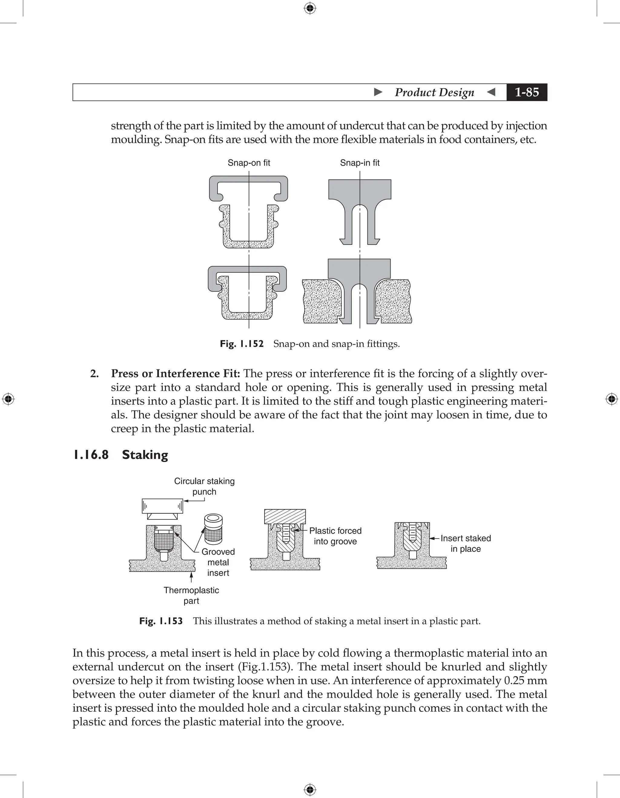  Product Design  1-85
strength of the part is limited by the amount of undercut that can be produced by injection
moulding. Snap-on fits are used with the more flexible materials in food containers, etc.
Snap-on fit Snap-in fit
Fig. 1.152 Snap-on and snap-in fittings.
2. Press or Interference Fit: The press or interference fit is the forcing of a slightly over-
size part into a standard hole or opening. This is generally used in pressing metal
inserts into a plastic part. It is limited to the stiff and tough plastic engineering materi-
als. The designer should be aware of the fact that the joint may loosen in time, due to
creep in the plastic material.
1.16.8 Staking
Circular staking
punch
Grooved
metal
insert
Thermoplastic
part
Plastic forced
into groove Insert staked
in place
Fig. 1.153 This illustrates a method of staking a metal insert in a plastic part.
In this process, a metal insert is held in place by cold flowing a thermoplastic material into an
external undercut on the insert (Fig.1.153). The metal insert should be knurled and slightly
oversize to help it from twisting loose when in use. An interference of approximately 0.25 mm
between the outer diameter of the knurl and the moulded hole is generally used. The metal
insert is pressed into the moulded hole and a circular staking punch comes in contact with the
plastic and forces the plastic material into the groove.
 