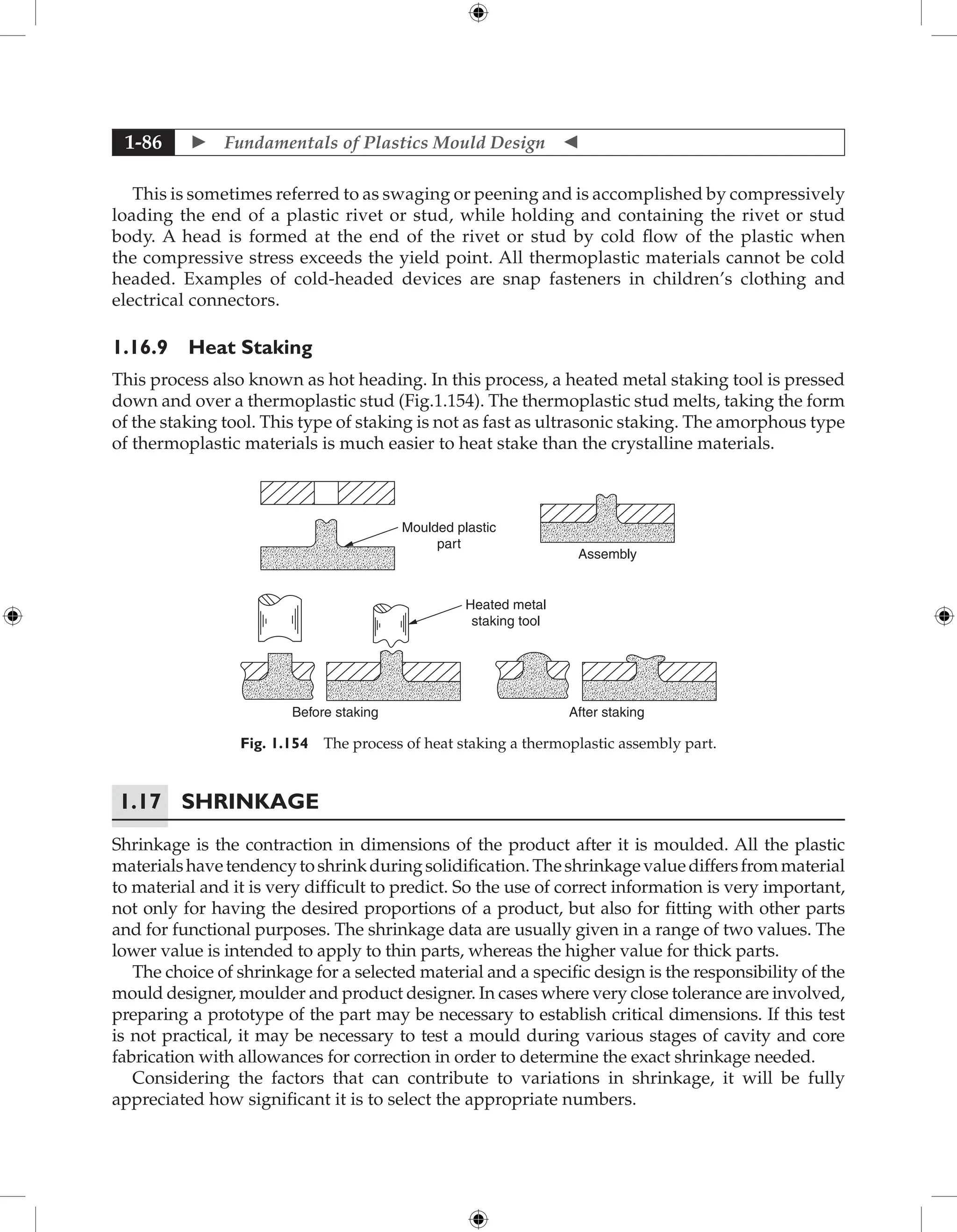  Fundamentals of Plastics Mould Design 
1-86
This is sometimes referred to as swaging or peening and is accomplished by compressively
loading the end of a plastic rivet or stud, while holding and containing the rivet or stud
body. A head is formed at the end of the rivet or stud by cold flow of the plastic when
the compressive stress exceeds the yield point. All thermoplastic materials cannot be cold
headed. Examples of cold-headed devices are snap fasteners in children’s clothing and
electrical connectors.
1.16.9 Heat Staking
This process also known as hot heading. In this process, a heated metal staking tool is pressed
down and over a thermoplastic stud (Fig.1.154). The thermoplastic stud melts, taking the form
of the staking tool. This type of staking is not as fast as ultrasonic staking. The amorphous type
of thermoplastic materials is much easier to heat stake than the crystalline materials.
Moulded plastic
part
Heated metal
staking tool
Before staking After staking
Assembly
Fig. 1.154 The process of heat staking a thermoplastic assembly part.
1.17	Shrinkage
Shrinkage is the contraction in dimensions of the product after it is moulded. All the plastic
materialshavetendencytoshrinkduringsolidification.Theshrinkagevaluediffersfrommaterial
to material and it is very difficult to predict. So the use of correct information is very important,
not only for having the desired proportions of a product, but also for fitting with other parts
and for functional purposes. The shrinkage data are usually given in a range of two values. The
lower value is intended to apply to thin parts, whereas the higher value for thick parts.
The choice of shrinkage for a selected material and a specific design is the responsibility of the
mould designer, moulder and product designer. In cases where very close tolerance are involved,
preparing a prototype of the part may be necessary to establish critical dimensions. If this test
is not practical, it may be necessary to test a mould during various stages of cavity and core
fabrication with allowances for correction in order to determine the exact shrinkage needed.
Considering the factors that can contribute to variations in shrinkage, it will be fully
appreciated how significant it is to select the appropriate numbers.
 