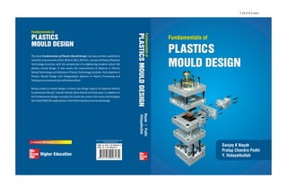 Fundamentals of
PLASTICS
MOULD DESIGN
Sanjay K Nayak
Pratap Chandra Padhi
Y. Hidayathullah
Fundamentals of
PLASTICS
MOULD DESIGN
Fundamentals
of
PLASTICS
MOULD
DESIGN
Nayak
|
Padhi
Hidayathullah
The book Fundamentals of Plastics Mould Design, has been written explicitly to
meet the requirements of B.E./B.Tech./M.E./M.Tech. courses of Plastics/Polymer
Technology branches with the perspective of enlightening students about the
plastics mould design. It also meets the requirements of Diploma in Plastics
Mould Technology and Diploma in Plastics Technology students. Post-diploma in
Plastics Mould Design and Postgraduate diploma in Plastics Processing and
Testingcoursetraineesalsowillbebenefited.
Being a book on mould design, it covers the design aspects of Injection Mould,
Compression Mould, Transfer Mould, Blow Mould and Extrusion. In addition to
the fundamental design concepts this book also covers the recent technologies
likeCAD/CAM/CAEapplicationsinthefieldofproductandmoulddesign.
ISBN-13: 978-1-25-900643-2
ISBN-10: 1-25-900643-3
Visit us at: www.tatamcgrawhill.com
www.tmhshop.com
7.25 X 9.5 inch
 