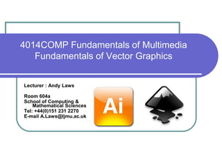 4014COMP Fundamentals of Multimedia
Fundamentals of Vector Graphics
Lecturer : Andy Laws
Room 604a
School of Computing &
Mathematical Sciences
Tel: +44(0)151 231 2270
E-mail A.Laws@ljmu.ac.uk
 