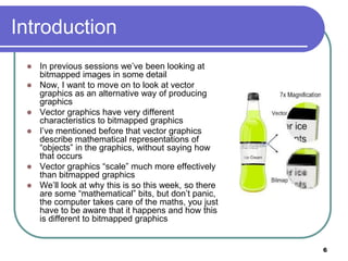 6
Introduction
 In previous sessions we’ve been looking at
bitmapped images in some detail
 Now, I want to move on to look at vector
graphics as an alternative way of producing
graphics
 Vector graphics have very different
characteristics to bitmapped graphics
 I’ve mentioned before that vector graphics
describe mathematical representations of
“objects” in the graphics, without saying how
that occurs
 Vector graphics “scale” much more effectively
than bitmapped graphics
 We’ll look at why this is so this week, so there
are some “mathematical” bits, but don’t panic,
the computer takes care of the maths, you just
have to be aware that it happens and how this
is different to bitmapped graphics
 