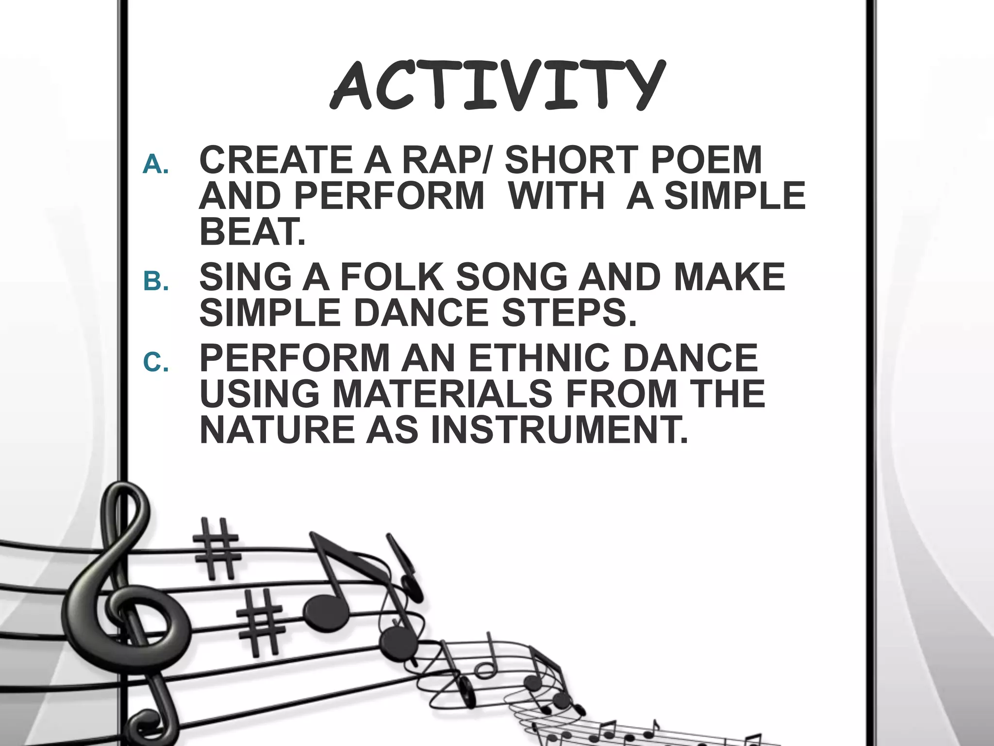 ACTIVITY
A. CREATE A RAP/ SHORT POEM
AND PERFORM WITH A SIMPLE
BEAT.
B. SING A FOLK SONG AND MAKE
SIMPLE DANCE STEPS.
C. PERFORM AN ETHNIC DANCE
USING MATERIALS FROM THE
NATURE AS INSTRUMENT.
 
