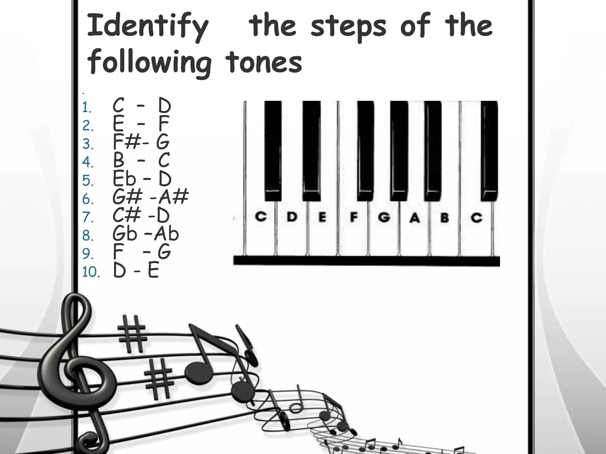 .
1. C – D
2. E – F
3. F#- G
4. B – C
5. Eb – D
6. G# -A#
7. C# -D
8. Gb –Ab
9. F – G
10. D - E
Identify the steps of the
following tones
 