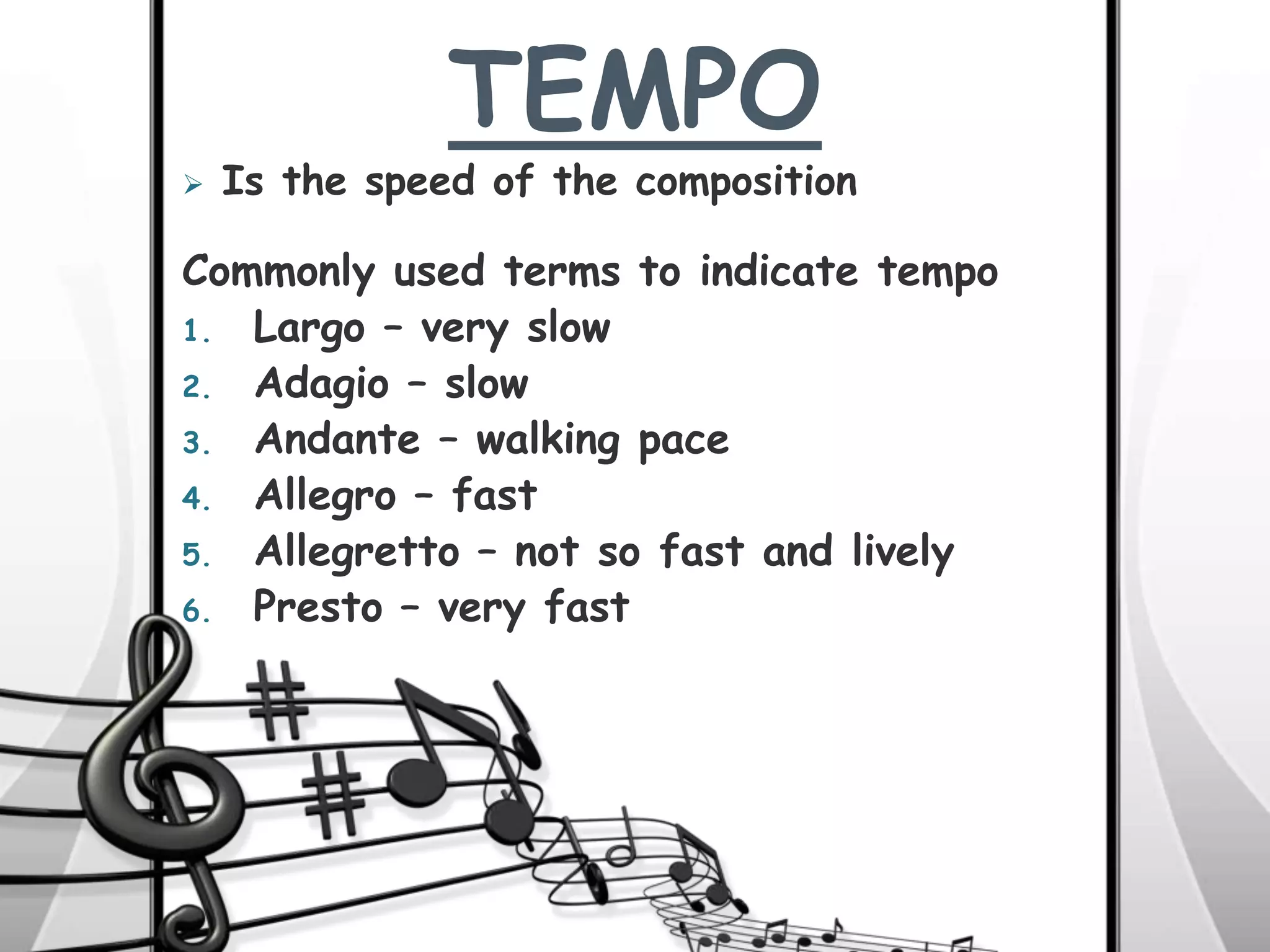 TEMPO
Commonly used terms to indicate tempo
1. Largo – very slow
2. Adagio – slow
3. Andante – walking pace
4. Allegro – fast
5. Allegretto – not so fast and lively
6. Presto – very fast
 Is the speed of the composition
 