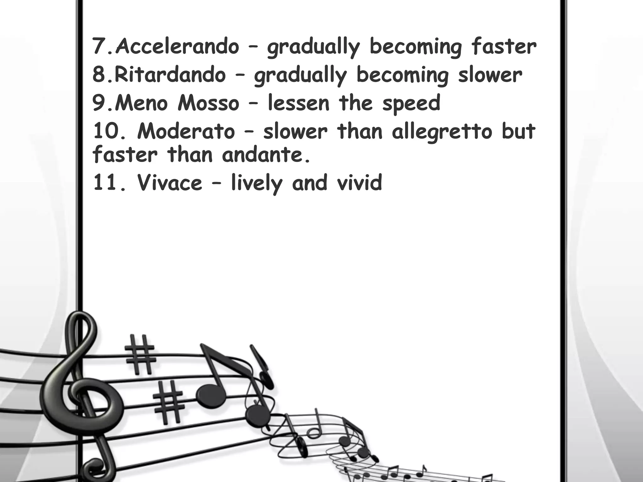 7.Accelerando – gradually becoming faster
8.Ritardando – gradually becoming slower
9.Meno Mosso – lessen the speed
10. Moderato – slower than allegretto but
faster than andante.
11. Vivace – lively and vivid
 