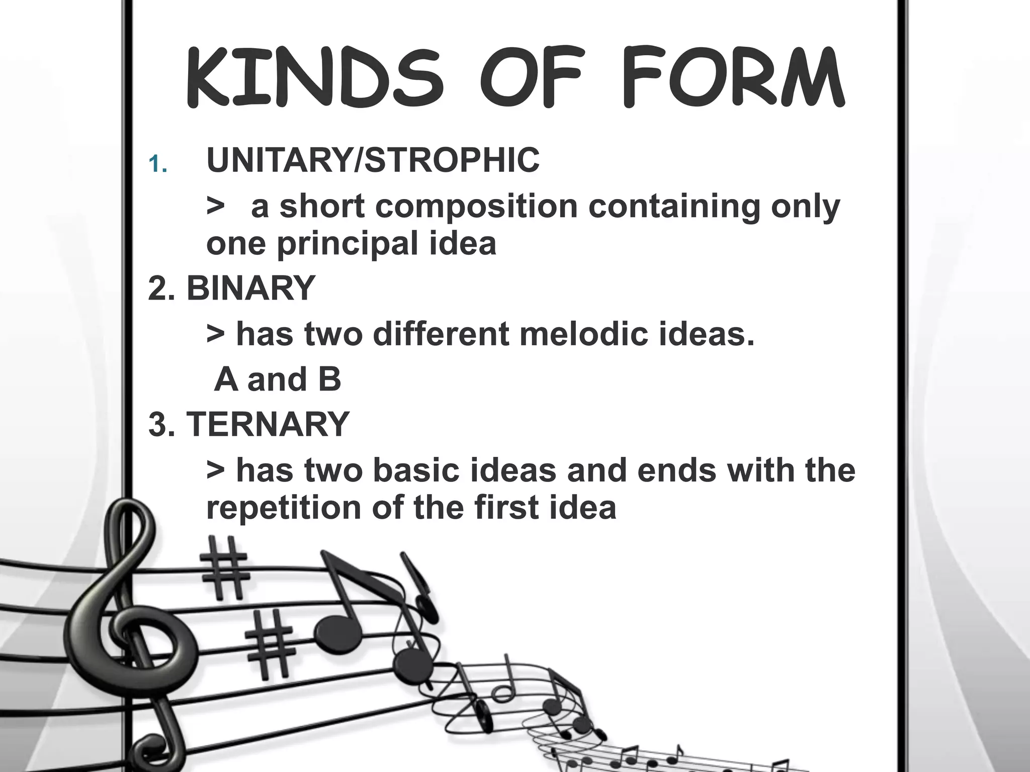 KINDS OF FORM
1. UNITARY/STROPHIC
> a short composition containing only
one principal idea
2. BINARY
> has two different melodic ideas.
A and B
3. TERNARY
> has two basic ideas and ends with the
repetition of the first idea
 